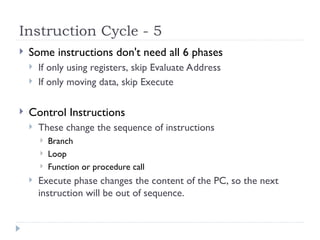 Instruction Cycle - 5
 Some instructions don't need all 6 phases
 If only using registers, skip Evaluate Address
 If only moving data, skip Execute
 Control Instructions
 These change the sequence of instructions
 Branch
 Loop
 Function or procedure call
 Execute phase changes the content of the PC, so the next
instruction will be out of sequence.
 
