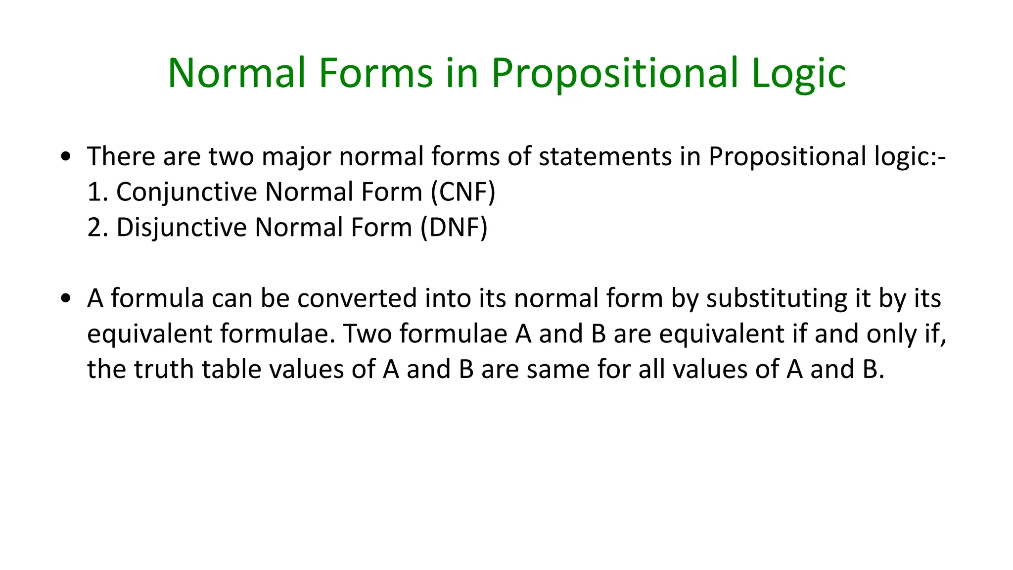 Normal Forms in Propositional Logic
• There are two major normal forms of statements in Propositional logic:-
1. Conjunctive Normal Form (CNF)
2. Disjunctive Normal Form (DNF)
• A formula can be converted into its normal form by substituting it by its
equivalent formulae. Two formulae A and B are equivalent if and only if,
the truth table values of A and B are same for all values of A and B.
 