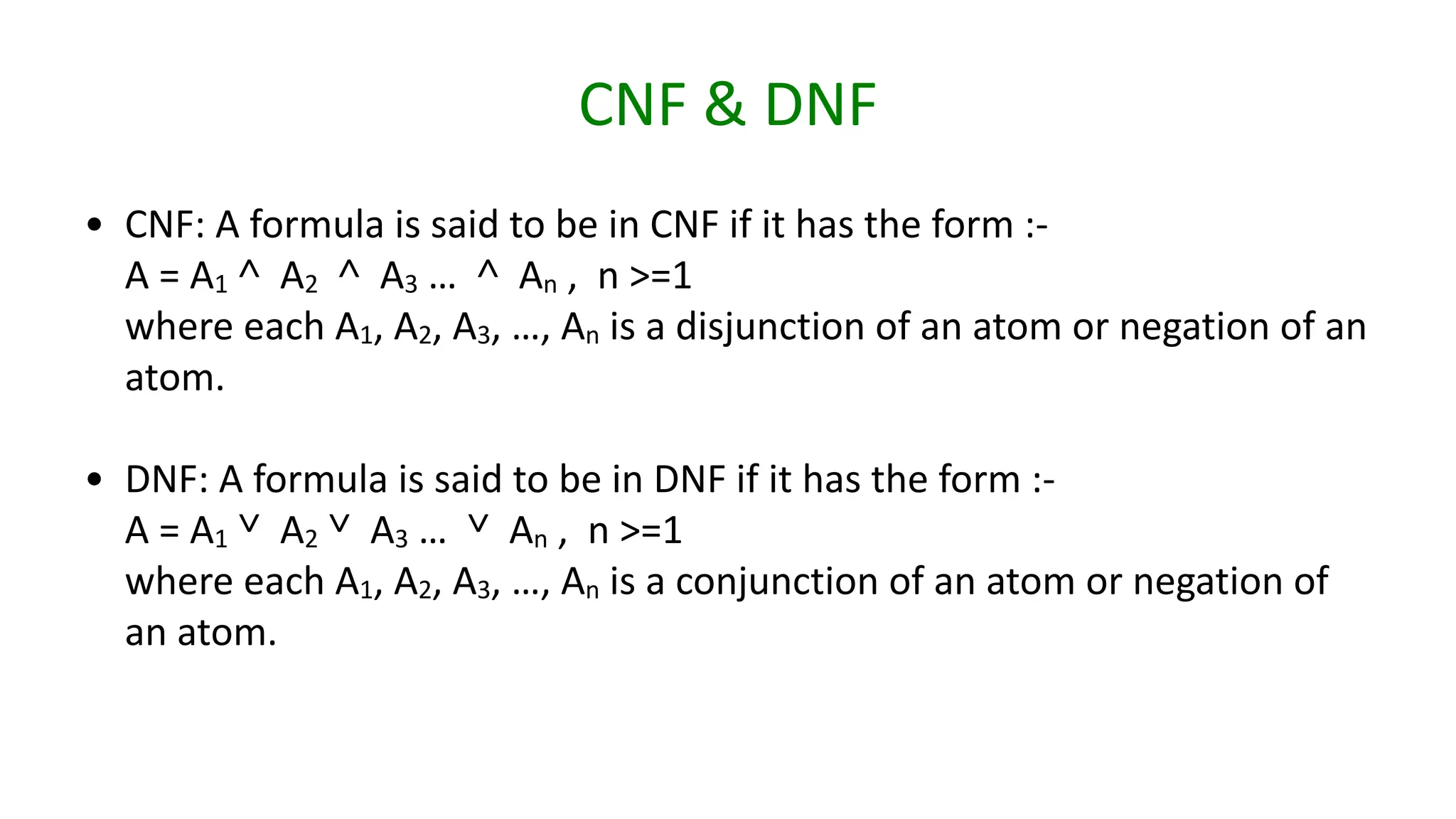 CNF & DNF
• CNF: A formula is said to be in CNF if it has the form :-
A = A1 ˄ A2 ˄ A3 … ˄ An , n >=1
where each A1, A2, A3, …, An is a disjunction of an atom or negation of an
atom.
• DNF: A formula is said to be in DNF if it has the form :-
A = A1 ˅ A2 ˅ A3 … ˅ An , n >=1
where each A1, A2, A3, …, An is a conjunction of an atom or negation of
an atom.
 