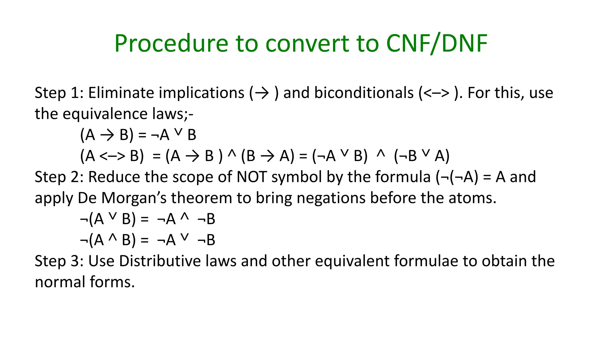Procedure to convert to CNF/DNF
Step 1: Eliminate implications (→ ) and biconditionals (<–> ). For this, use
the equivalence laws;-
(A → B) = ¬A ˅ B
(A <–> B) = (A → B ) ˄ (B → A) = (¬A ˅ B) ˄ (¬B ˅ A)
Step 2: Reduce the scope of NOT symbol by the formula (¬(¬A) = A and
apply De Morgan’s theorem to bring negations before the atoms.
¬(A ˅ B) = ¬A ˄ ¬B
¬(A ˄ B) = ¬A ˅ ¬B
Step 3: Use Distributive laws and other equivalent formulae to obtain the
normal forms.
 