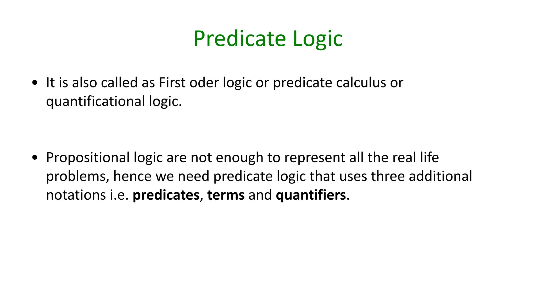 Predicate Logic
• It is also called as First oder logic or predicate calculus or
quantificational logic.
• Propositional logic are not enough to represent all the real life
problems, hence we need predicate logic that uses three additional
notations i.e. predicates, terms and quantifiers.
 