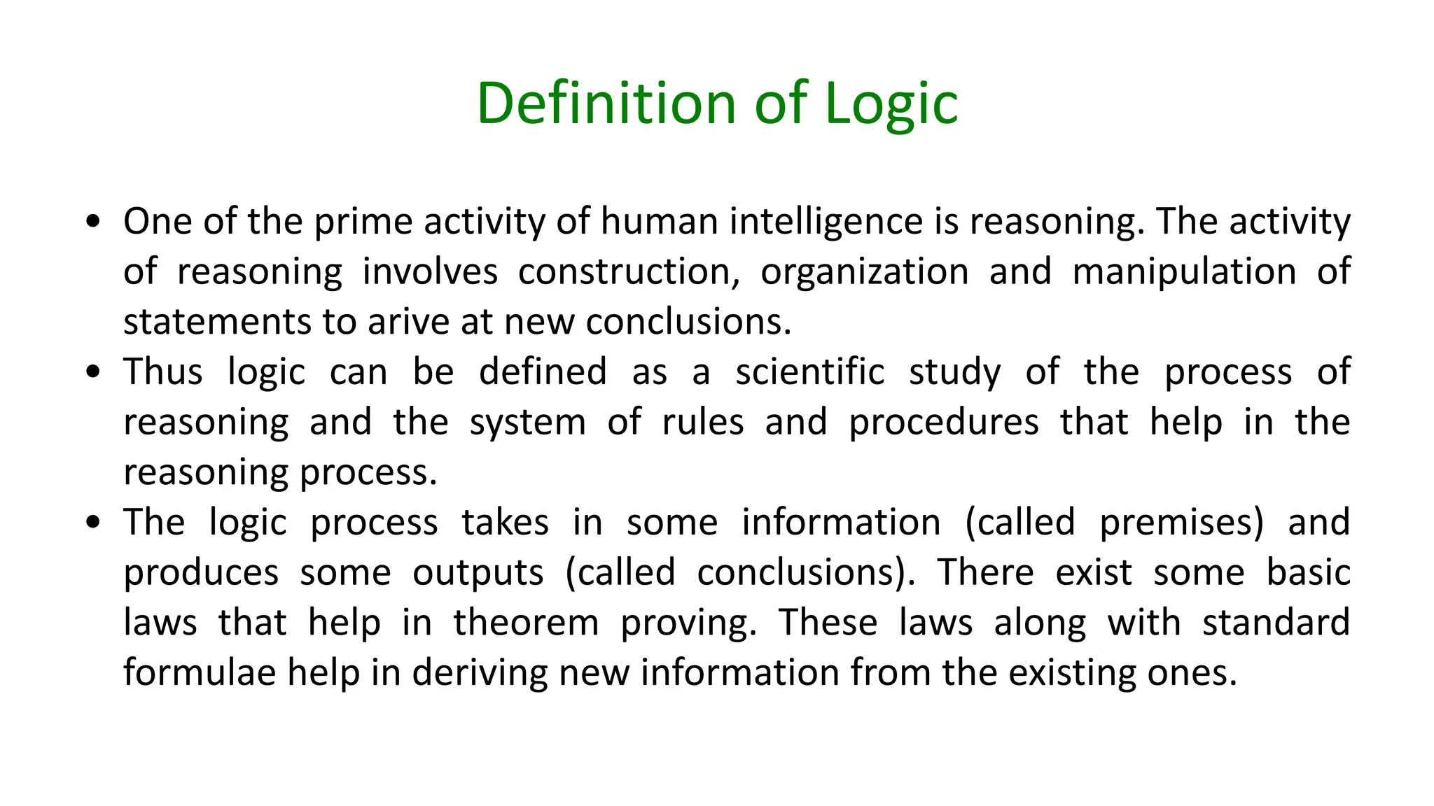 Definition of Logic
• One of the prime activity of human intelligence is reasoning. The activity
of reasoning involves construction, organization and manipulation of
statements to arive at new conclusions.
• Thus logic can be defined as a scientific study of the process of
reasoning and the system of rules and procedures that help in the
reasoning process.
• The logic process takes in some information (called premises) and
produces some outputs (called conclusions). There exist some basic
laws that help in theorem proving. These laws along with standard
formulae help in deriving new information from the existing ones.
 