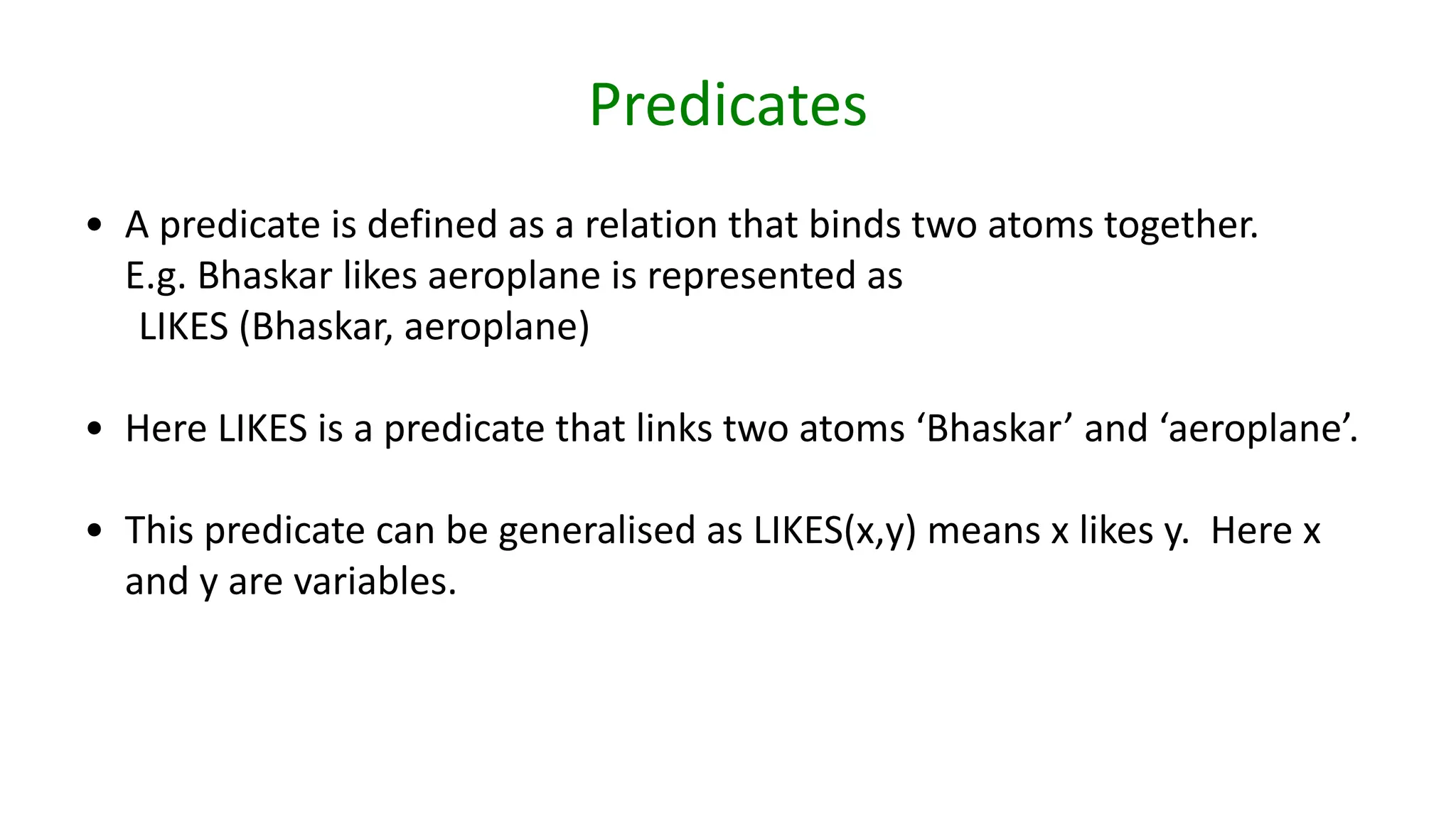 Predicates
• A predicate is defined as a relation that binds two atoms together.
E.g. Bhaskar likes aeroplane is represented as
LIKES (Bhaskar, aeroplane)
• Here LIKES is a predicate that links two atoms ‘Bhaskar’ and ‘aeroplane’.
• This predicate can be generalised as LIKES(x,y) means x likes y. Here x
and y are variables.
 