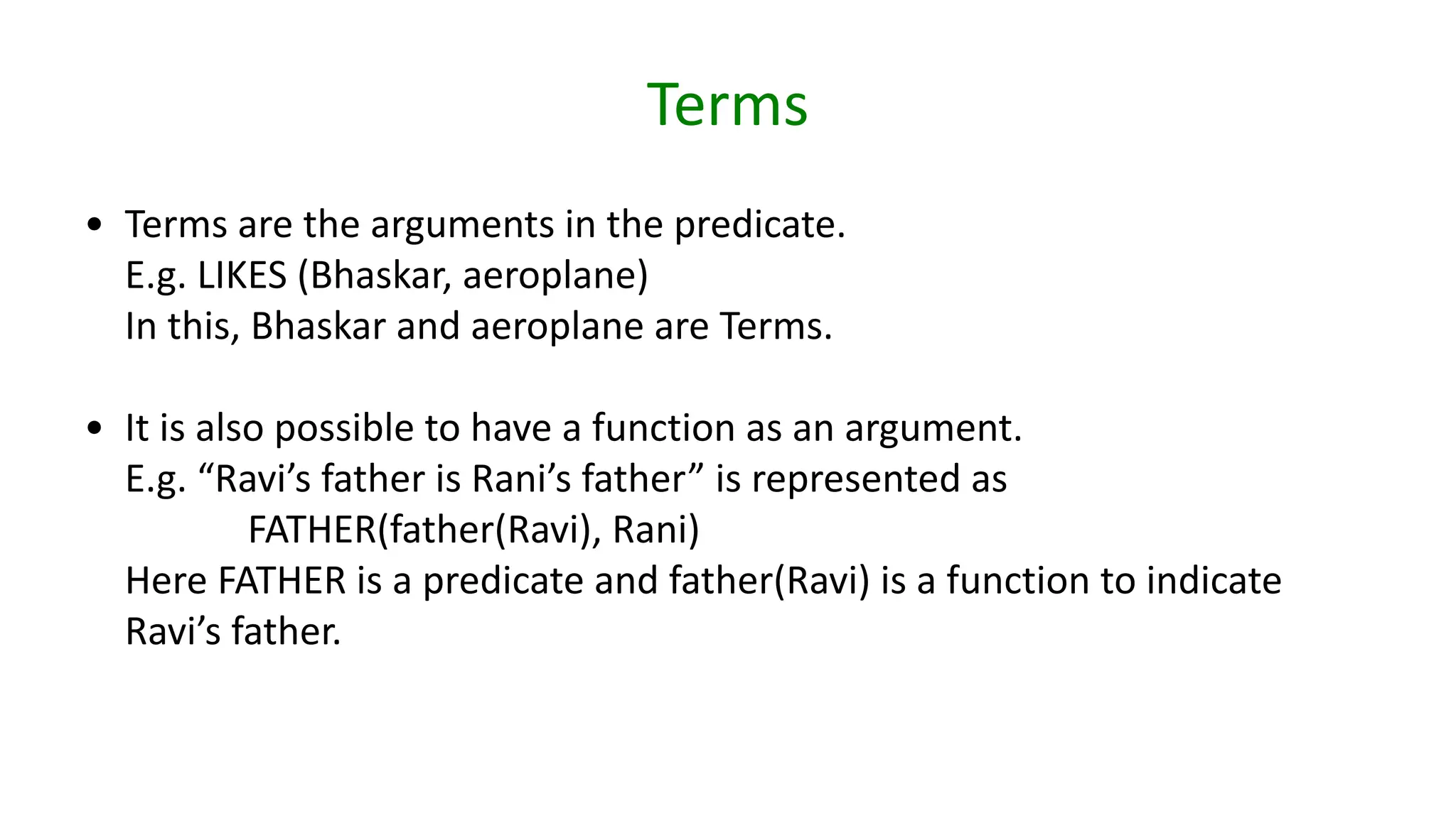 Terms
• Terms are the arguments in the predicate.
E.g. LIKES (Bhaskar, aeroplane)
In this, Bhaskar and aeroplane are Terms.
• It is also possible to have a function as an argument.
E.g. “Ravi’s father is Rani’s father” is represented as
FATHER(father(Ravi), Rani)
Here FATHER is a predicate and father(Ravi) is a function to indicate
Ravi’s father.
 