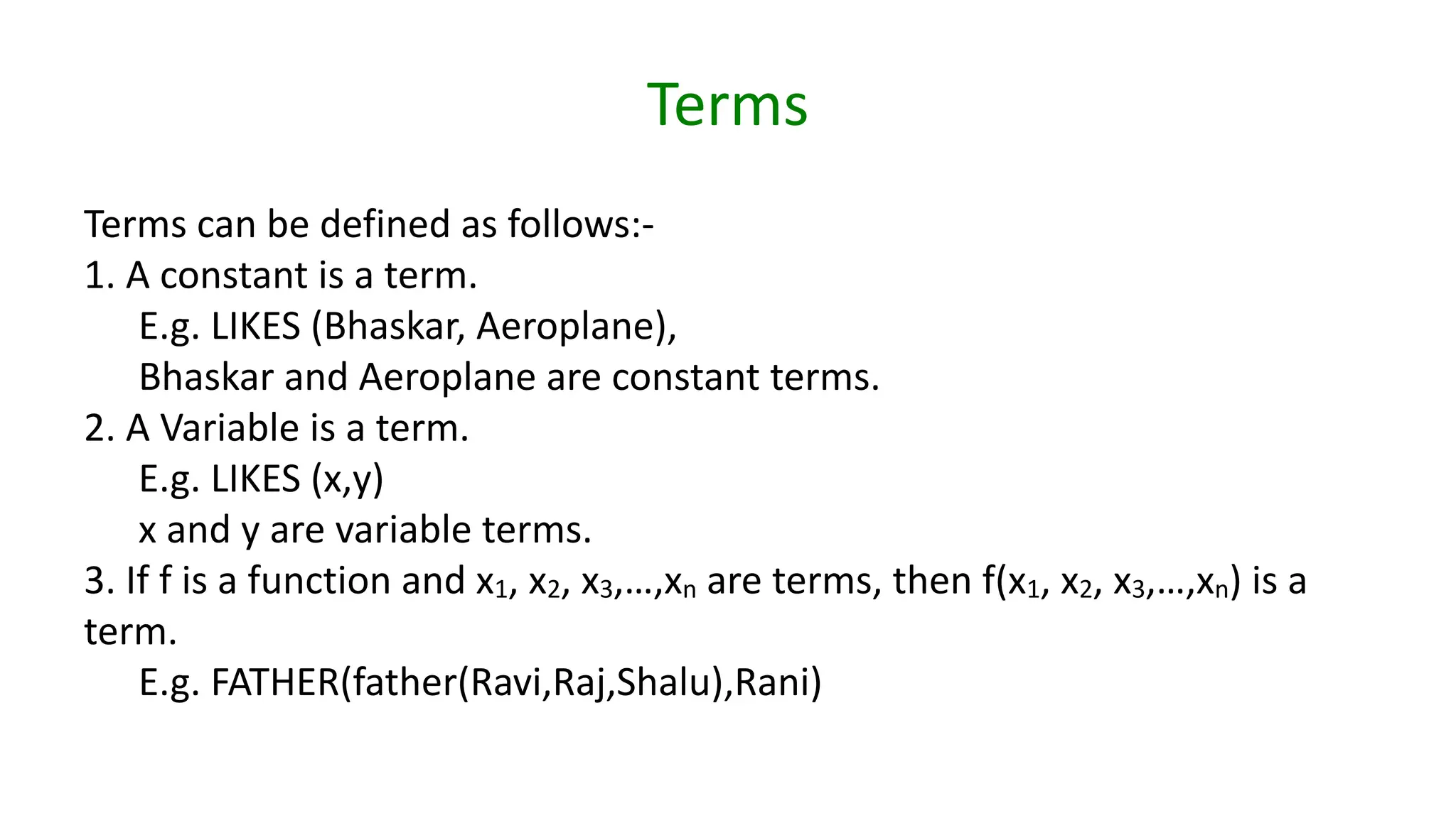 Terms
Terms can be defined as follows:-
1. A constant is a term.
E.g. LIKES (Bhaskar, Aeroplane),
Bhaskar and Aeroplane are constant terms.
2. A Variable is a term.
E.g. LIKES (x,y)
x and y are variable terms.
3. If f is a function and x1, x2, x3,…,xn are terms, then f(x1, x2, x3,…,xn) is a
term.
E.g. FATHER(father(Ravi,Raj,Shalu),Rani)
 