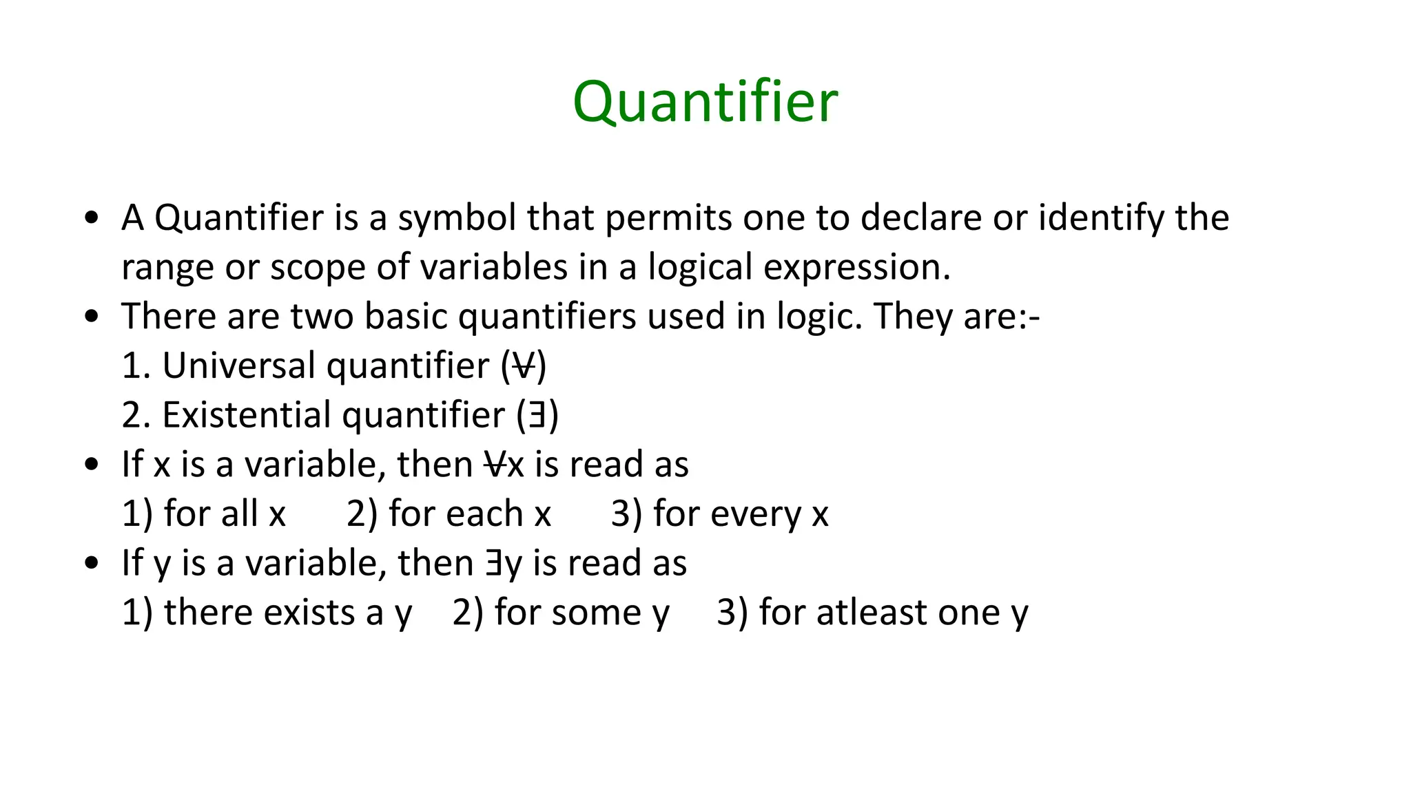 Quantifier
• A Quantifier is a symbol that permits one to declare or identify the
range or scope of variables in a logical expression.
• There are two basic quantifiers used in logic. They are:-
1. Universal quantifier (V)
2. Existential quantifier (Ǝ)
• If x is a variable, then Vx is read as
1) for all x 2) for each x 3) for every x
• If y is a variable, then Ǝy is read as
1) there exists a y 2) for some y 3) for atleast one y
 