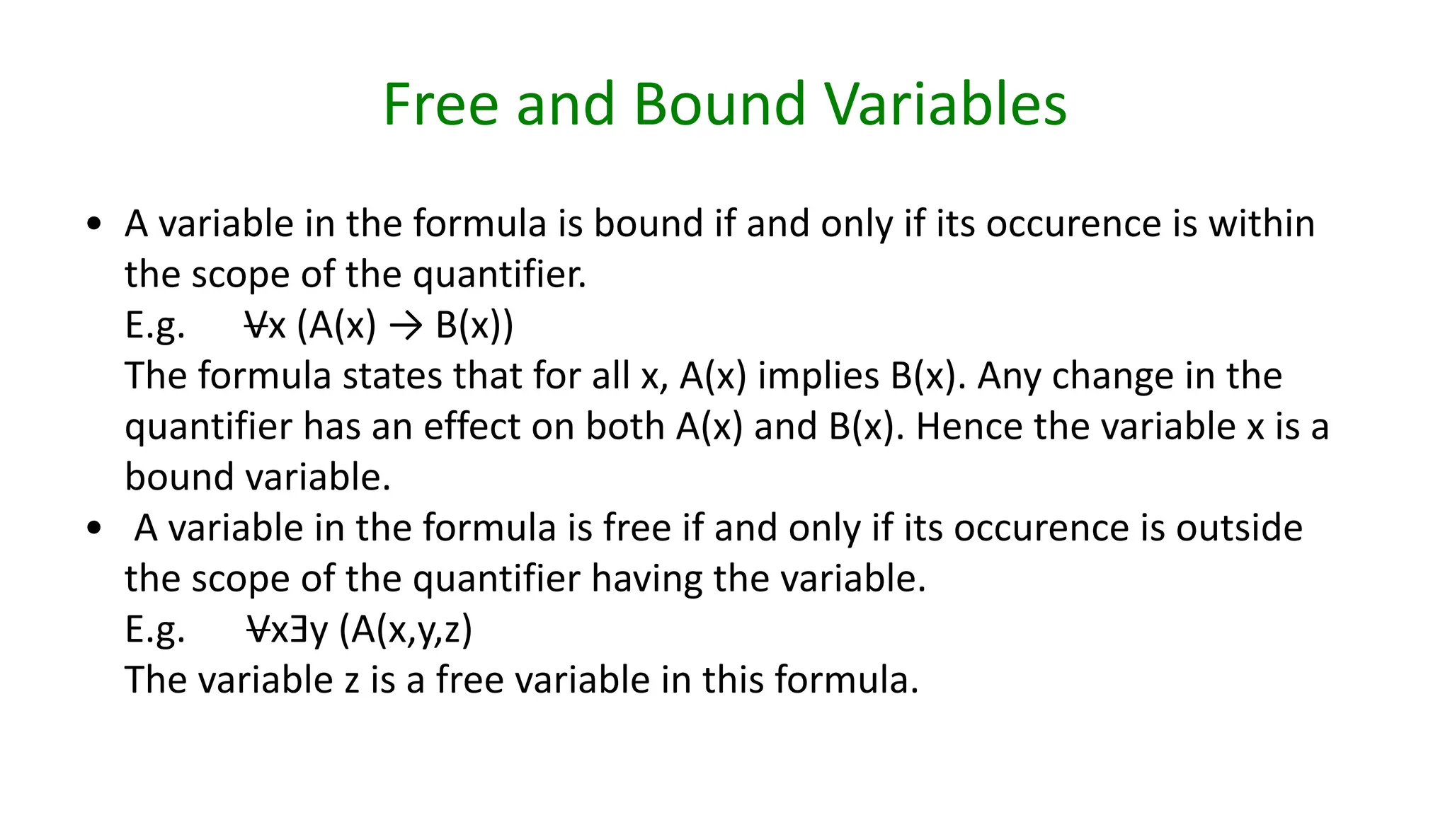 Free and Bound Variables
• A variable in the formula is bound if and only if its occurence is within
the scope of the quantifier.
E.g. Vx (A(x) → B(x))
The formula states that for all x, A(x) implies B(x). Any change in the
quantifier has an effect on both A(x) and B(x). Hence the variable x is a
bound variable.
• A variable in the formula is free if and only if its occurence is outside
the scope of the quantifier having the variable.
E.g. VxƎy (A(x,y,z)
The variable z is a free variable in this formula.
 