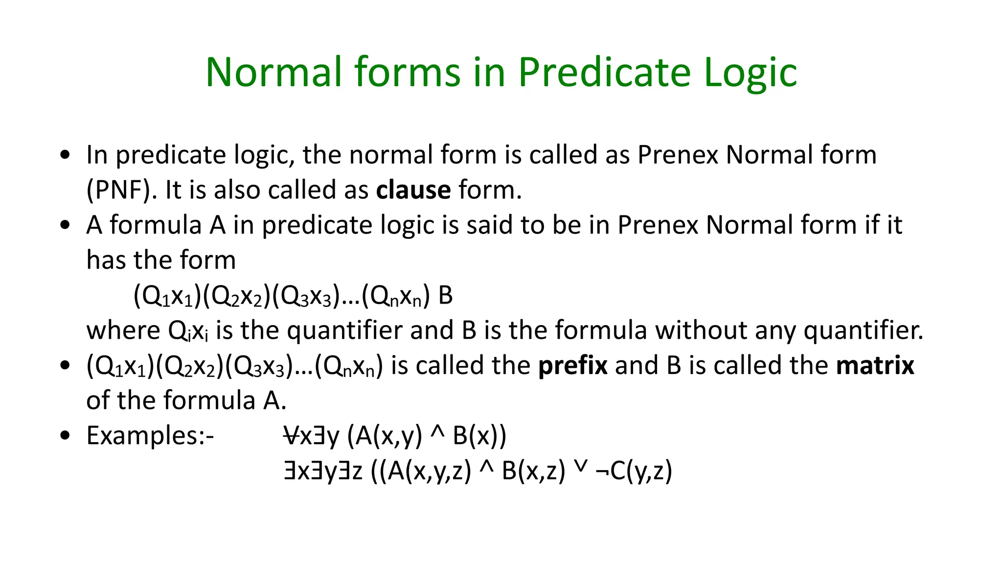 Normal forms in Predicate Logic
• In predicate logic, the normal form is called as Prenex Normal form
(PNF). It is also called as clause form.
• A formula A in predicate logic is said to be in Prenex Normal form if it
has the form
(Q1x1)(Q2x2)(Q3x3)…(Qnxn) B
where Qixi is the quantifier and B is the formula without any quantifier.
• (Q1x1)(Q2x2)(Q3x3)…(Qnxn) is called the prefix and B is called the matrix
of the formula A.
• Examples:- VxƎy (A(x,y) ˄ B(x))
ƎxƎyƎz ((A(x,y,z) ˄ B(x,z) ˅ ¬C(y,z)
 