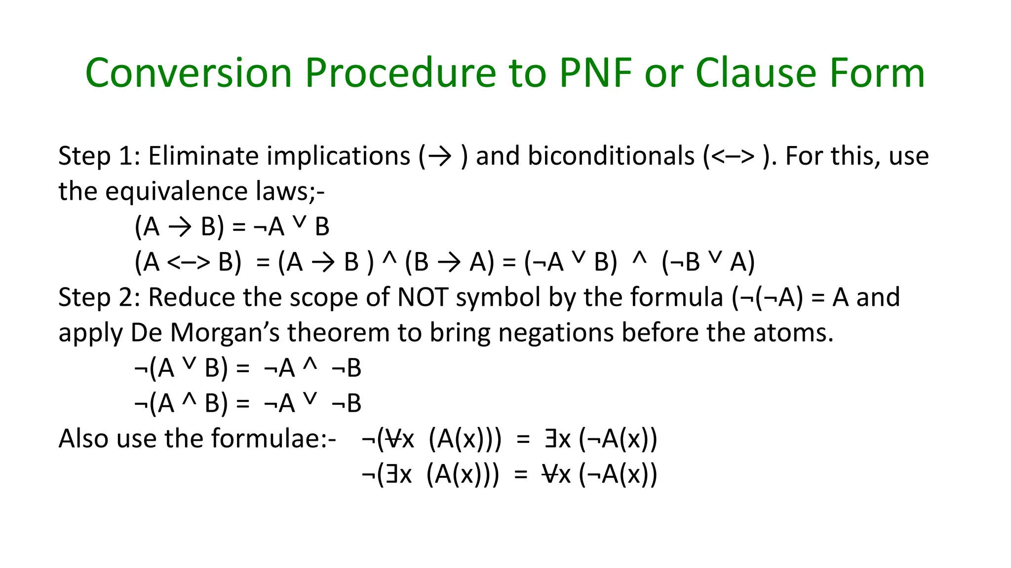 Conversion Procedure to PNF or Clause Form
Step 1: Eliminate implications (→ ) and biconditionals (<–> ). For this, use
the equivalence laws;-
(A → B) = ¬A ˅ B
(A <–> B) = (A → B ) ˄ (B → A) = (¬A ˅ B) ˄ (¬B ˅ A)
Step 2: Reduce the scope of NOT symbol by the formula (¬(¬A) = A and
apply De Morgan’s theorem to bring negations before the atoms.
¬(A ˅ B) = ¬A ˄ ¬B
¬(A ˄ B) = ¬A ˅ ¬B
Also use the formulae:- ¬(Vx (A(x))) = Ǝx (¬A(x))
¬(Ǝx (A(x))) = Vx (¬A(x))
 