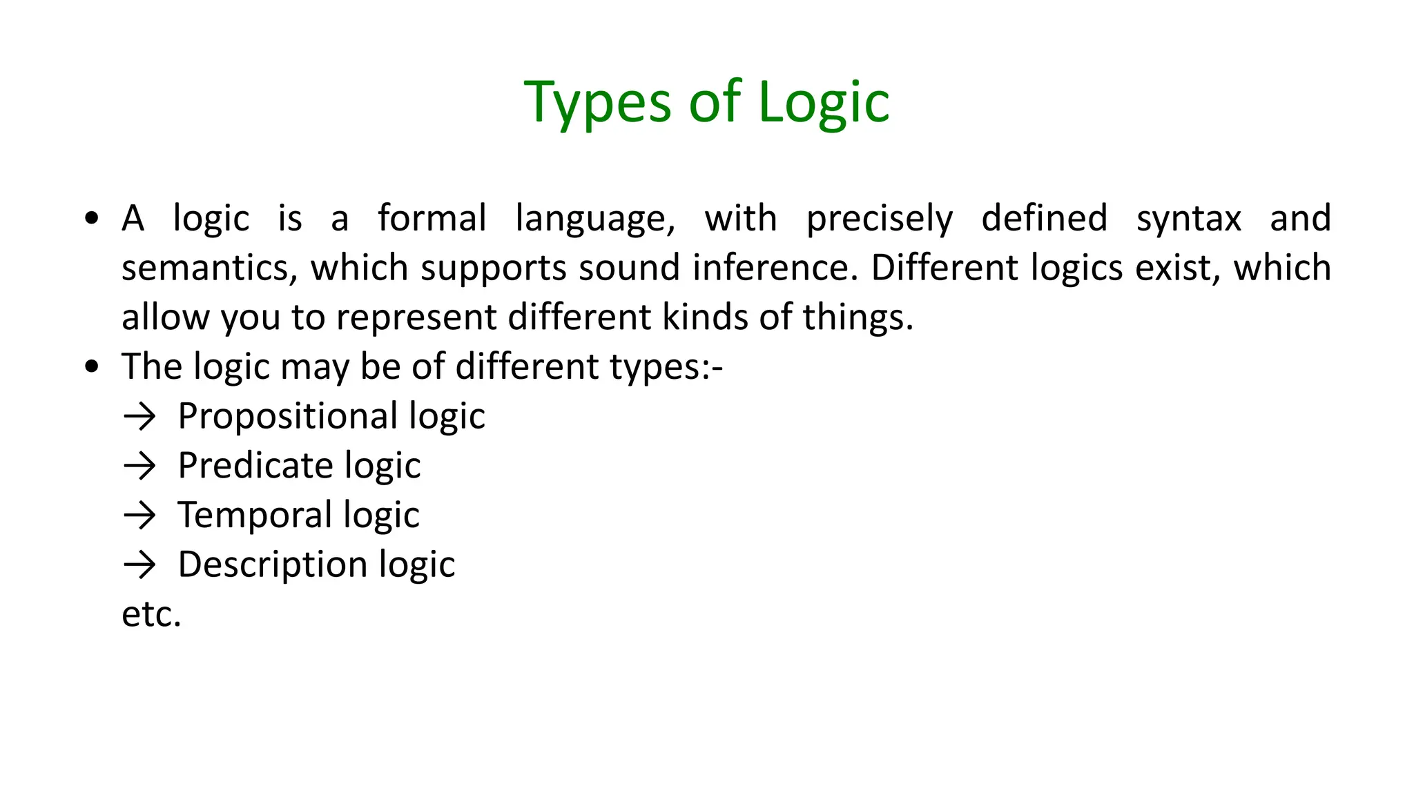 Types of Logic
• A logic is a formal language, with precisely defined syntax and
semantics, which supports sound inference. Different logics exist, which
allow you to represent different kinds of things.
• The logic may be of different types:-
→ Propositional logic
→ Predicate logic
→ Temporal logic
→ Description logic
etc.
 