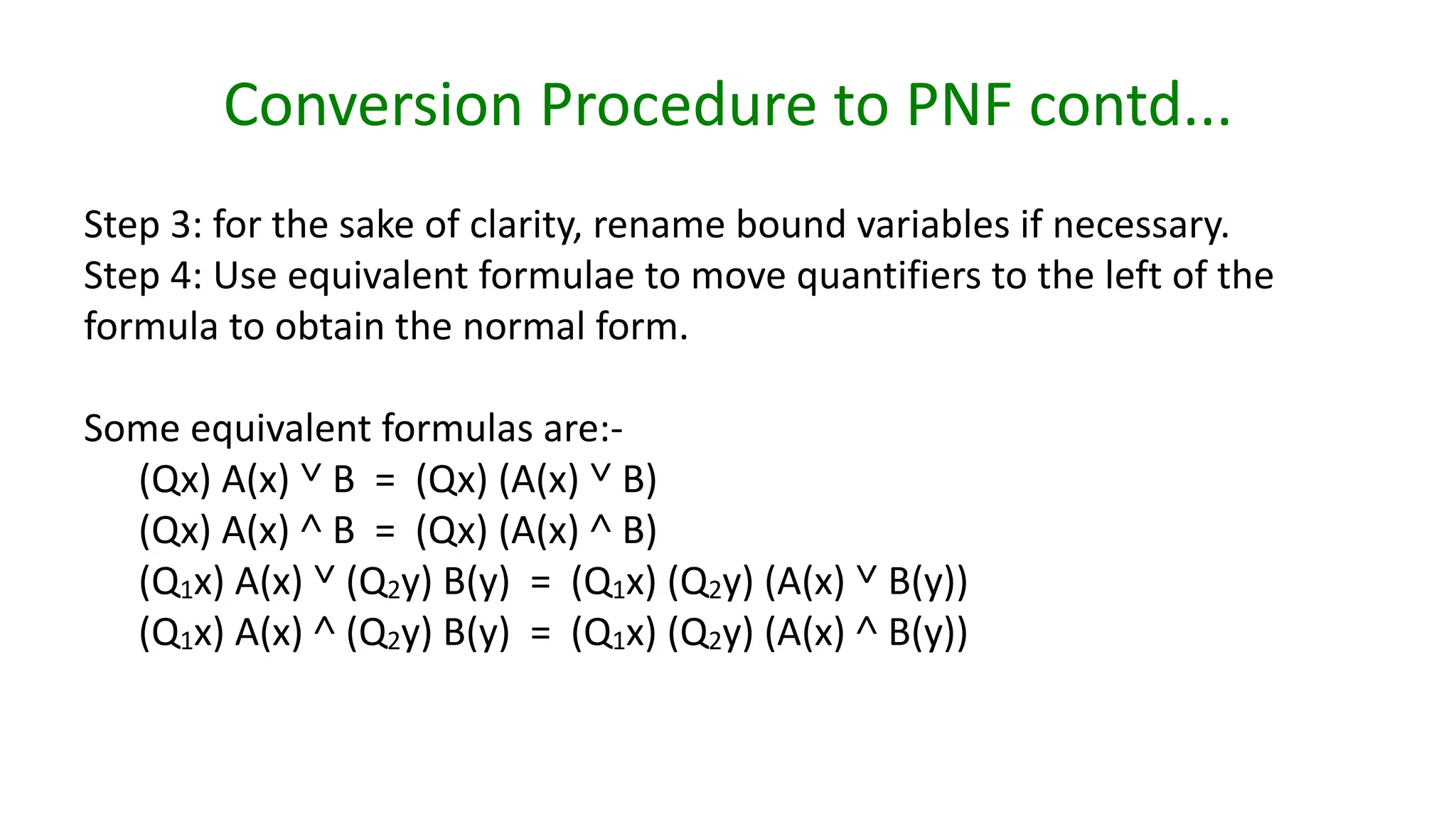 Conversion Procedure to PNF contd...
Step 3: for the sake of clarity, rename bound variables if necessary.
Step 4: Use equivalent formulae to move quantifiers to the left of the
formula to obtain the normal form.
Some equivalent formulas are:-
(Qx) A(x) ˅ B = (Qx) (A(x) ˅ B)
(Qx) A(x) ˄ B = (Qx) (A(x) ˄ B)
(Q1x) A(x) ˅ (Q2y) B(y) = (Q1x) (Q2y) (A(x) ˅ B(y))
(Q1x) A(x) ˄ (Q2y) B(y) = (Q1x) (Q2y) (A(x) ˄ B(y))
 