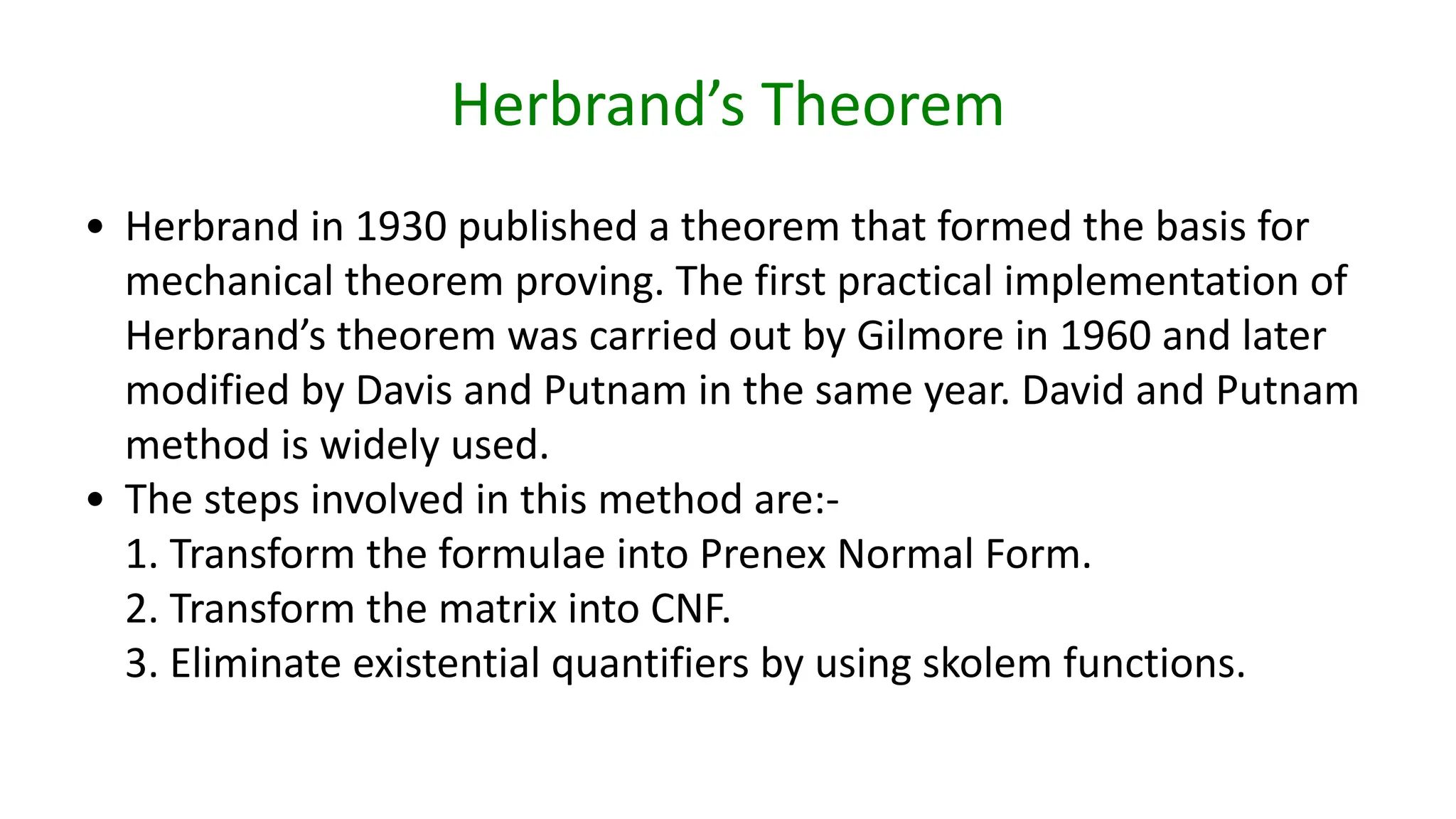Herbrand’s Theorem
• Herbrand in 1930 published a theorem that formed the basis for
mechanical theorem proving. The first practical implementation of
Herbrand’s theorem was carried out by Gilmore in 1960 and later
modified by Davis and Putnam in the same year. David and Putnam
method is widely used.
• The steps involved in this method are:-
1. Transform the formulae into Prenex Normal Form.
2. Transform the matrix into CNF.
3. Eliminate existential quantifiers by using skolem functions.
 