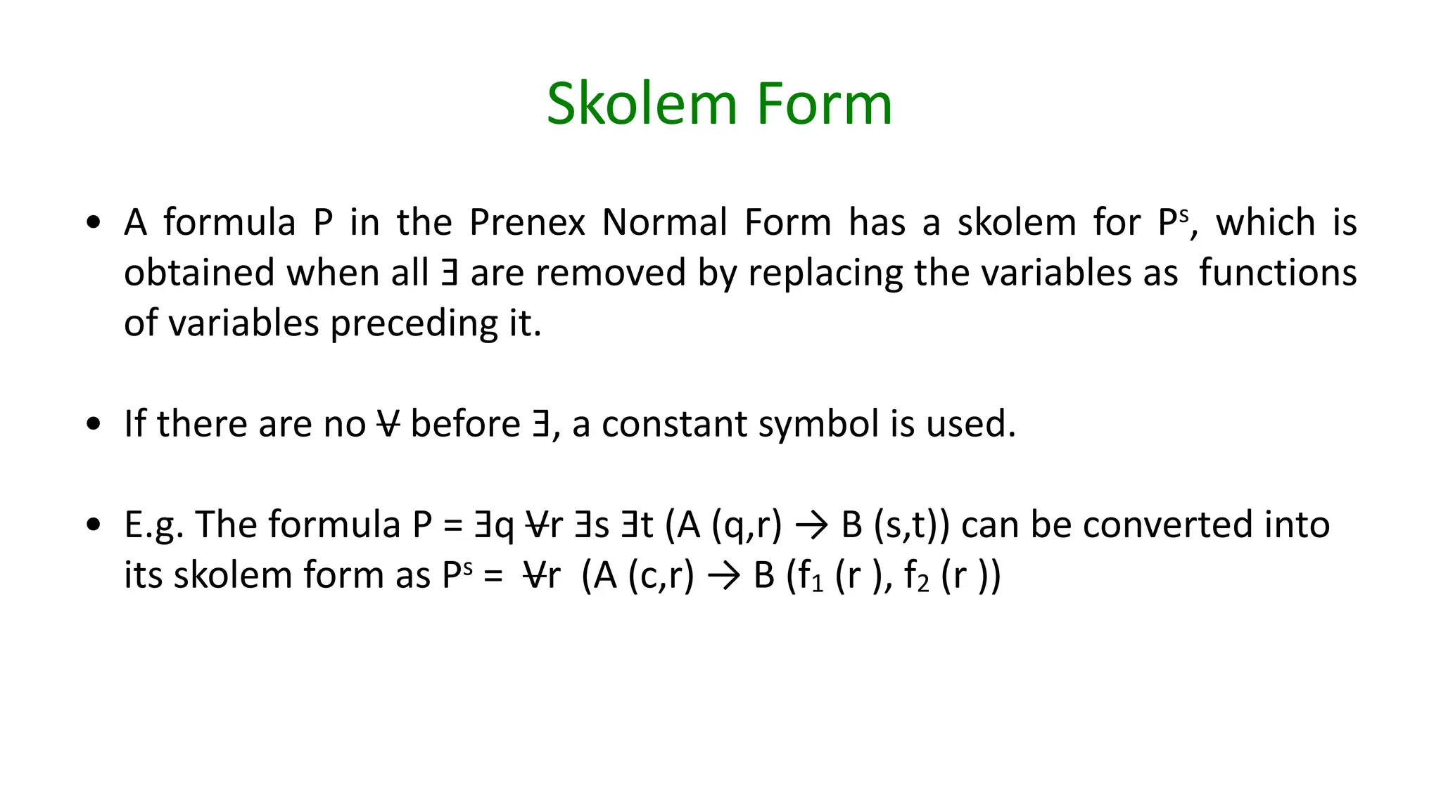 Skolem Form
• A formula P in the Prenex Normal Form has a skolem for Ps, which is
obtained when all Ǝ are removed by replacing the variables as functions
of variables preceding it.
• If there are no V before Ǝ, a constant symbol is used.
• E.g. The formula P = Ǝq Vr Ǝs Ǝt (A (q,r) → B (s,t)) can be converted into
its skolem form as Ps = Vr (A (c,r) → B (f1 (r ), f2 (r ))
 