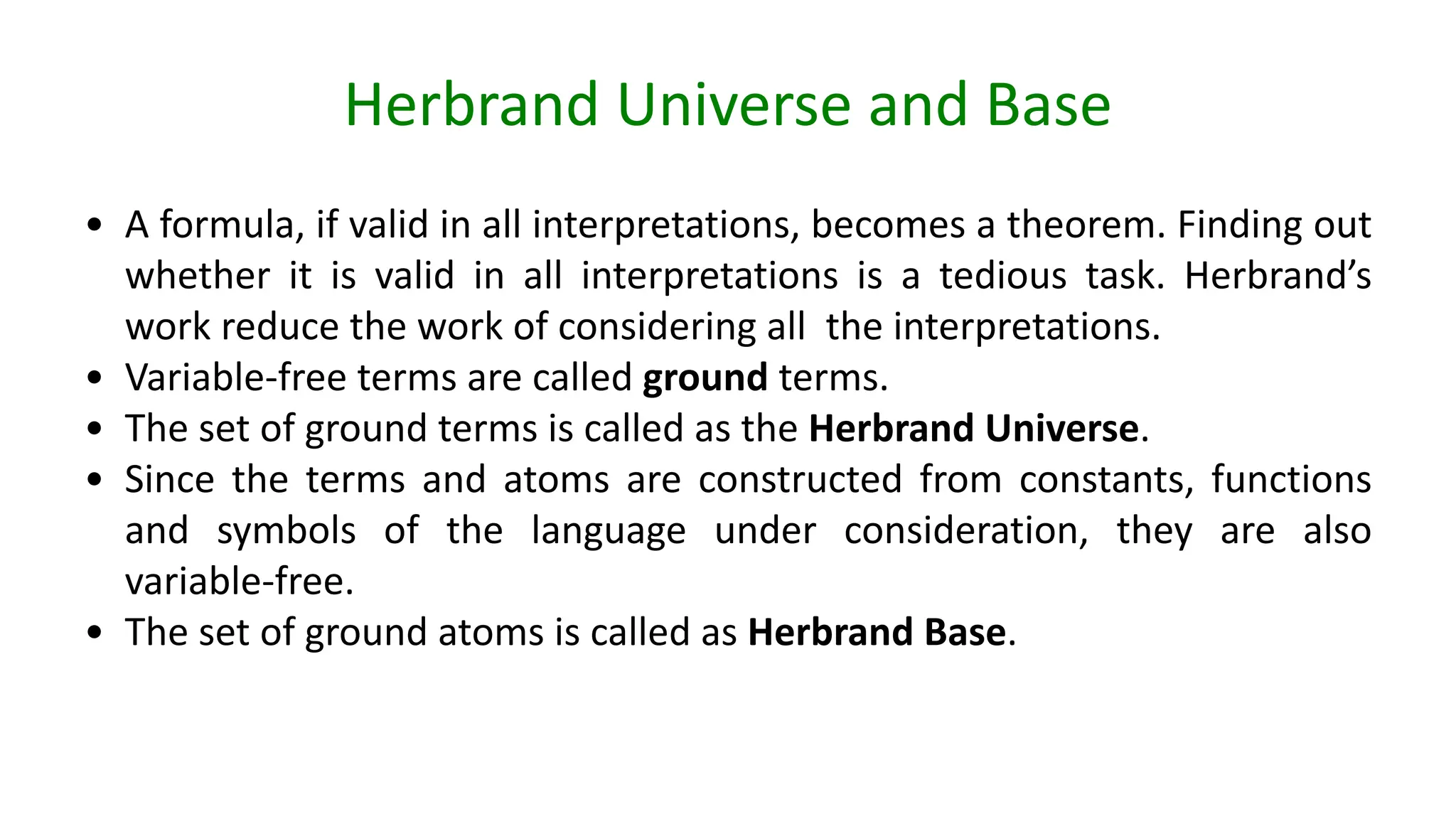 Herbrand Universe and Base
• A formula, if valid in all interpretations, becomes a theorem. Finding out
whether it is valid in all interpretations is a tedious task. Herbrand’s
work reduce the work of considering all the interpretations.
• Variable-free terms are called ground terms.
• The set of ground terms is called as the Herbrand Universe.
• Since the terms and atoms are constructed from constants, functions
and symbols of the language under consideration, they are also
variable-free.
• The set of ground atoms is called as Herbrand Base.
 