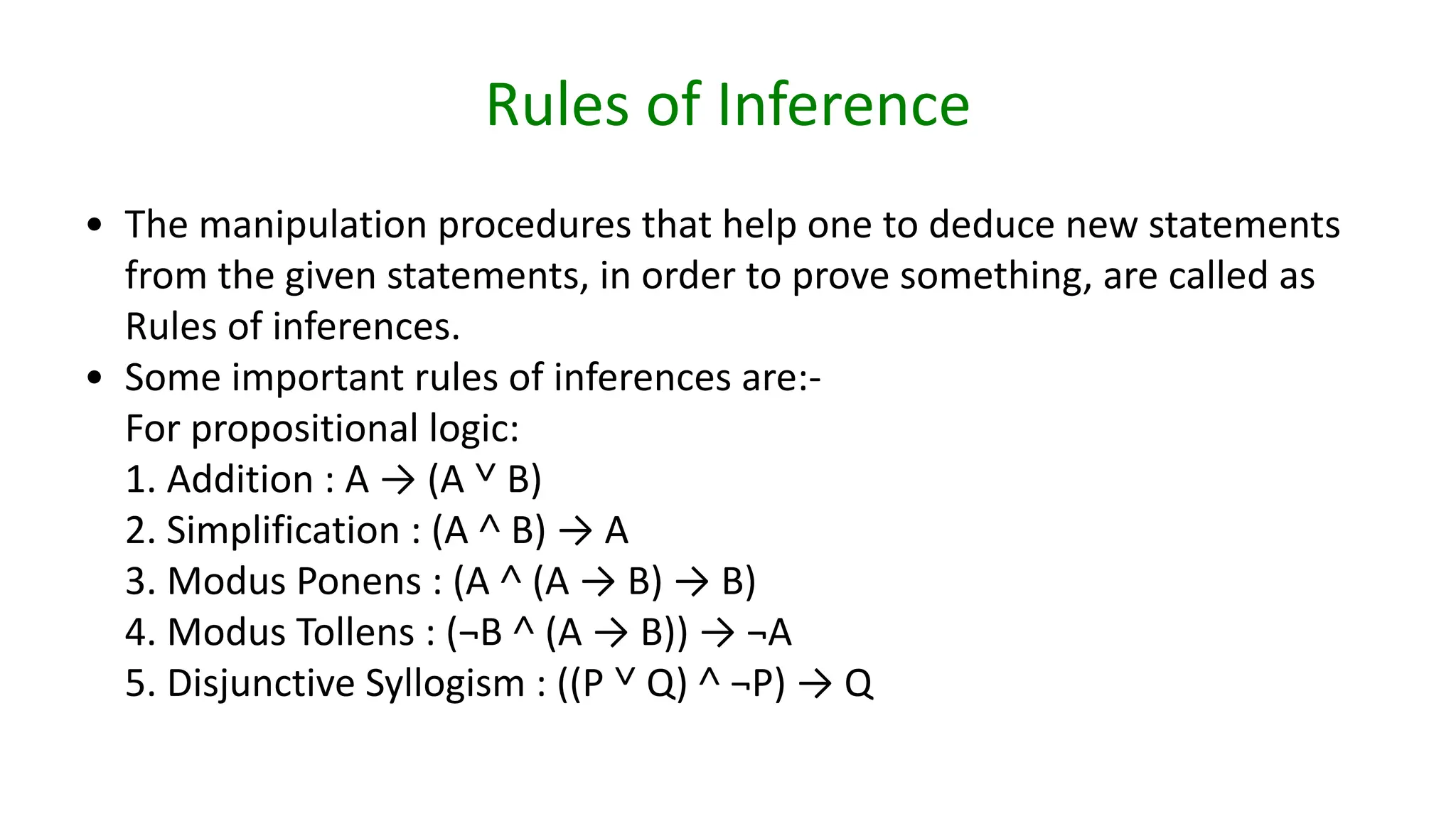 Rules of Inference
• The manipulation procedures that help one to deduce new statements
from the given statements, in order to prove something, are called as
Rules of inferences.
• Some important rules of inferences are:-
For propositional logic:
1. Addition : A → (A ˅ B)
2. Simplification : (A ˄ B) → A
3. Modus Ponens : (A ˄ (A → B) → B)
4. Modus Tollens : (¬B ˄ (A → B)) → ¬A
5. Disjunctive Syllogism : ((P ˅ Q) ˄ ¬P) → Q
 