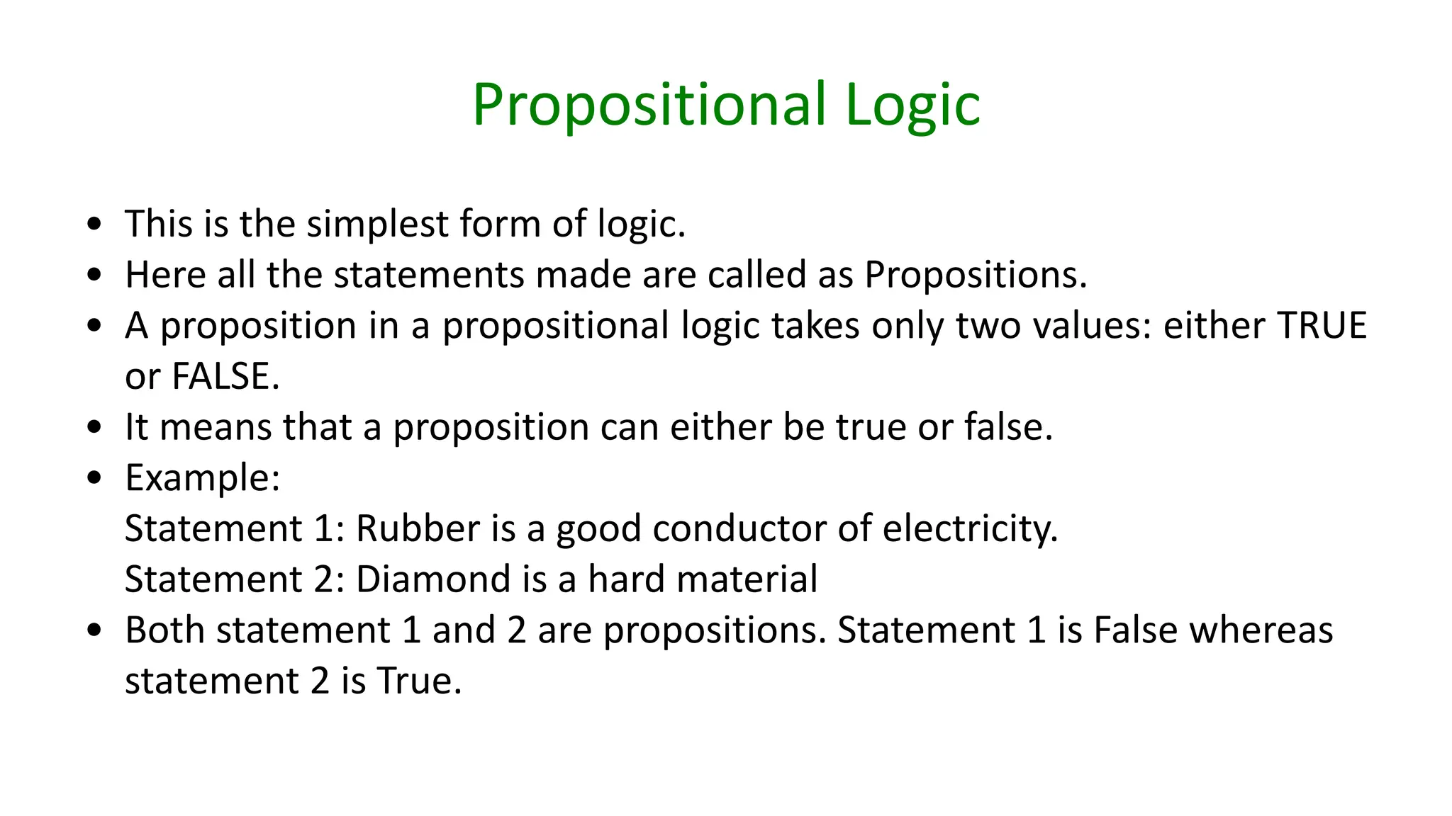 Propositional Logic
• This is the simplest form of logic.
• Here all the statements made are called as Propositions.
• A proposition in a propositional logic takes only two values: either TRUE
or FALSE.
• It means that a proposition can either be true or false.
• Example:
Statement 1: Rubber is a good conductor of electricity.
Statement 2: Diamond is a hard material
• Both statement 1 and 2 are propositions. Statement 1 is False whereas
statement 2 is True.
 