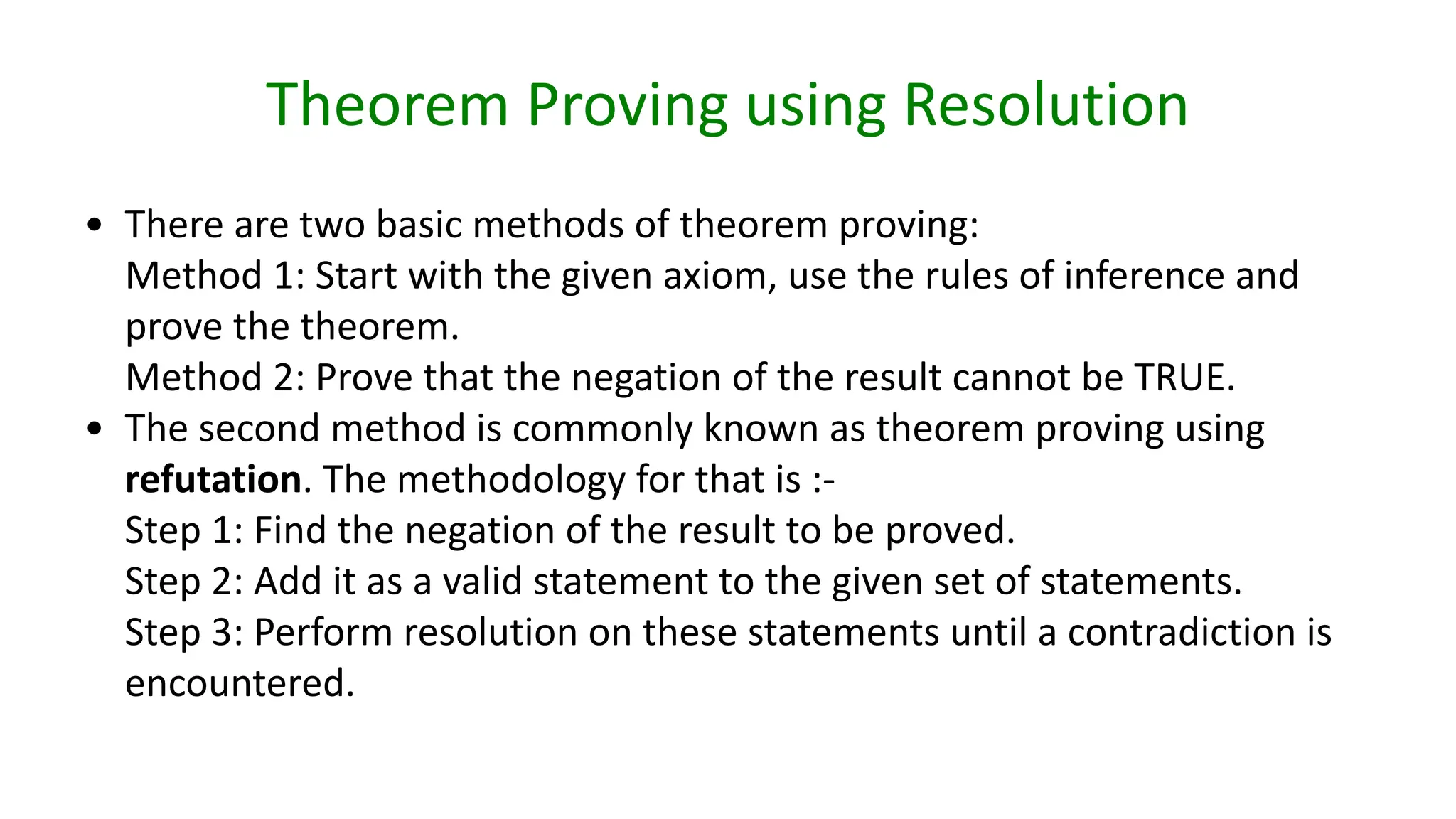Theorem Proving using Resolution
• There are two basic methods of theorem proving:
Method 1: Start with the given axiom, use the rules of inference and
prove the theorem.
Method 2: Prove that the negation of the result cannot be TRUE.
• The second method is commonly known as theorem proving using
refutation. The methodology for that is :-
Step 1: Find the negation of the result to be proved.
Step 2: Add it as a valid statement to the given set of statements.
Step 3: Perform resolution on these statements until a contradiction is
encountered.
 