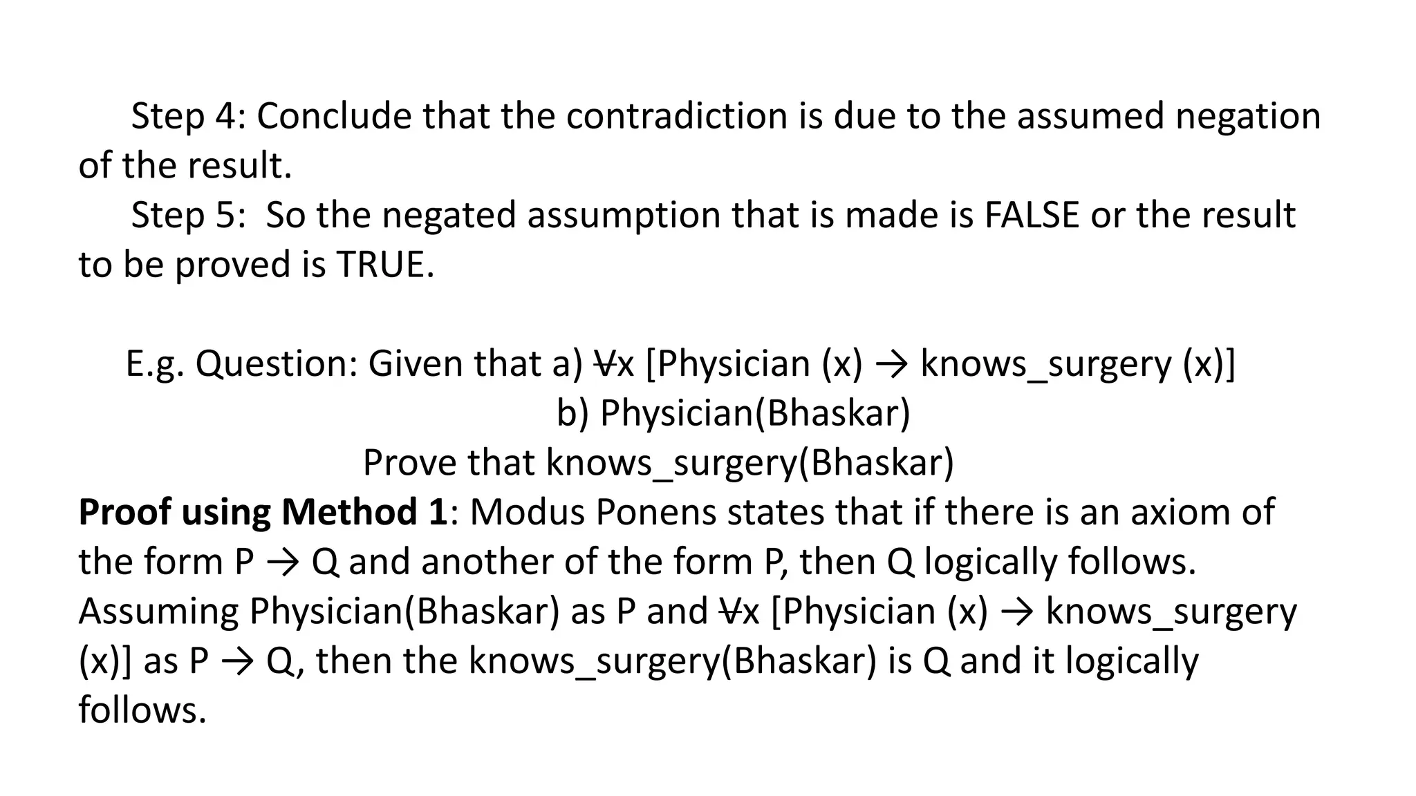 Step 4: Conclude that the contradiction is due to the assumed negation
of the result.
Step 5: So the negated assumption that is made is FALSE or the result
to be proved is TRUE.
E.g. Question: Given that a) Vx [Physician (x) → knows_surgery (x)]
b) Physician(Bhaskar)
Prove that knows_surgery(Bhaskar)
Proof using Method 1: Modus Ponens states that if there is an axiom of
the form P → Q and another of the form P, then Q logically follows.
Assuming Physician(Bhaskar) as P and Vx [Physician (x) → knows_surgery
(x)] as P → Q, then the knows_surgery(Bhaskar) is Q and it logically
follows.
 