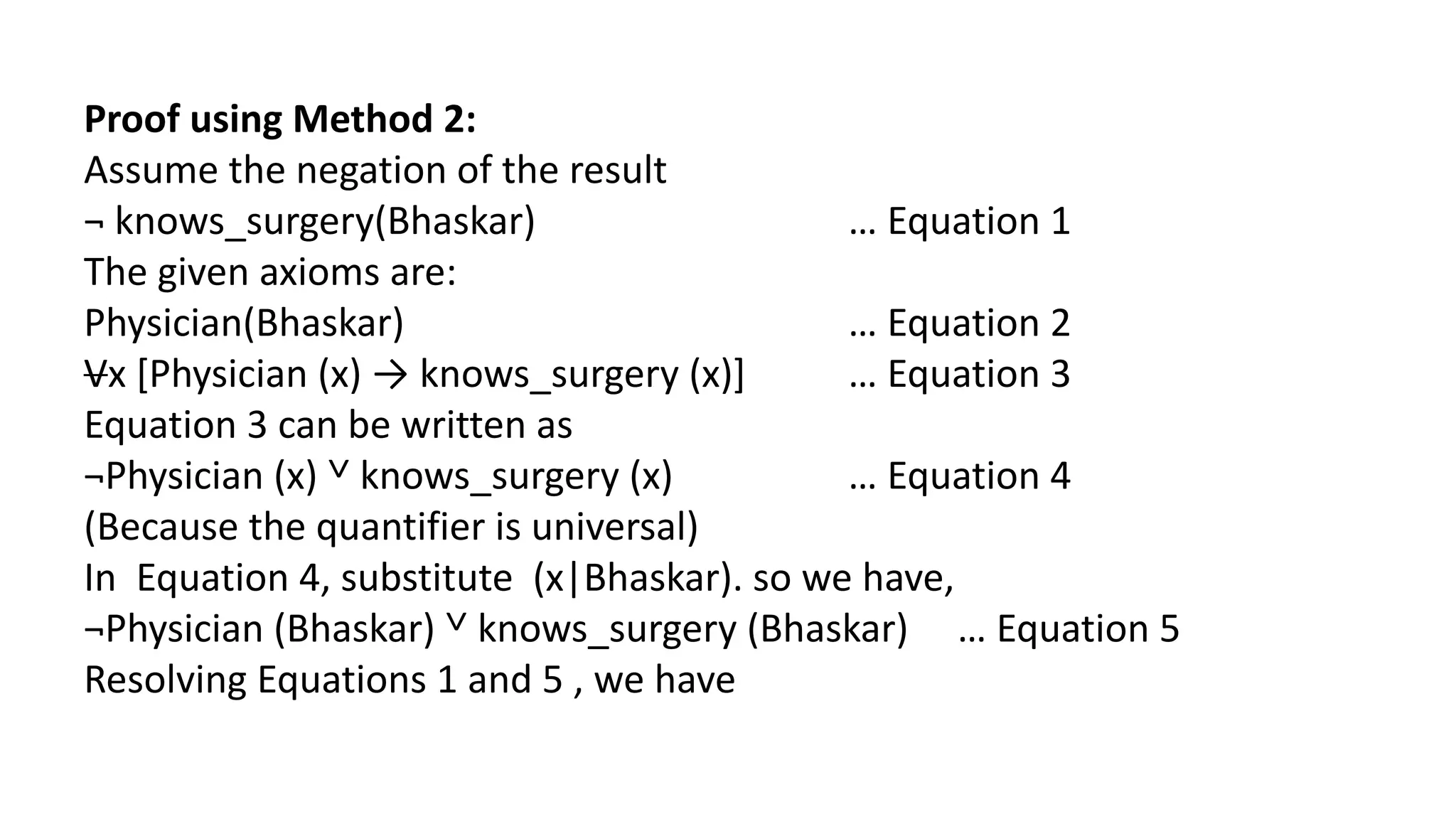 Proof using Method 2:
Assume the negation of the result
¬ knows_surgery(Bhaskar) … Equation 1
The given axioms are:
Physician(Bhaskar) … Equation 2
Vx [Physician (x) → knows_surgery (x)] … Equation 3
Equation 3 can be written as
¬Physician (x) ˅ knows_surgery (x) … Equation 4
(Because the quantifier is universal)
In Equation 4, substitute (x|Bhaskar). so we have,
¬Physician (Bhaskar) ˅ knows_surgery (Bhaskar) … Equation 5
Resolving Equations 1 and 5 , we have
 