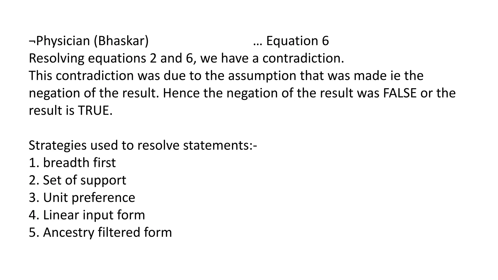 ¬Physician (Bhaskar) … Equation 6
Resolving equations 2 and 6, we have a contradiction.
This contradiction was due to the assumption that was made ie the
negation of the result. Hence the negation of the result was FALSE or the
result is TRUE.
Strategies used to resolve statements:-
1. breadth first
2. Set of support
3. Unit preference
4. Linear input form
5. Ancestry filtered form
 