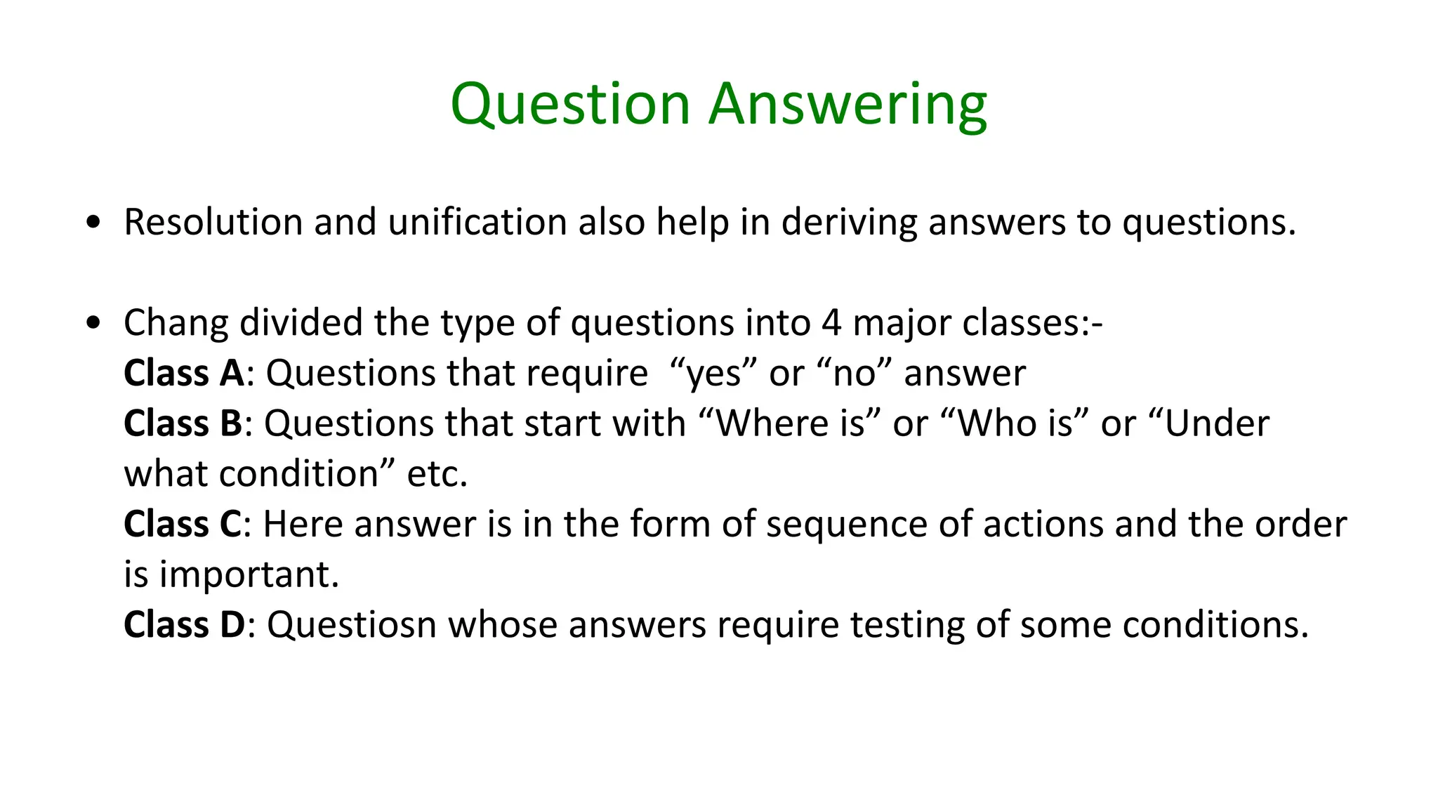 Question Answering
• Resolution and unification also help in deriving answers to questions.
• Chang divided the type of questions into 4 major classes:-
Class A: Questions that require “yes” or “no” answer
Class B: Questions that start with “Where is” or “Who is” or “Under
what condition” etc.
Class C: Here answer is in the form of sequence of actions and the order
is important.
Class D: Questiosn whose answers require testing of some conditions.
 