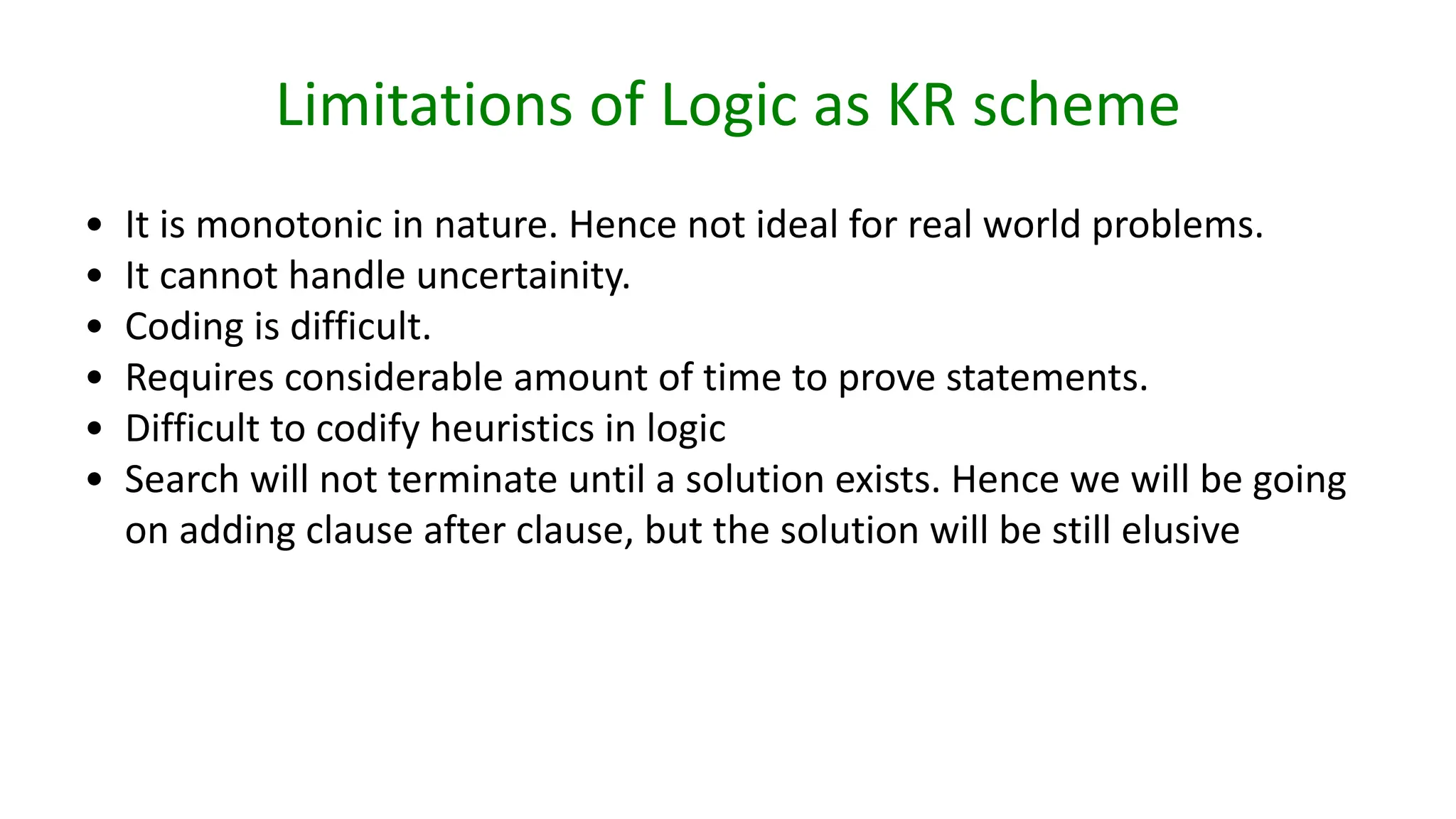 Limitations of Logic as KR scheme
• It is monotonic in nature. Hence not ideal for real world problems.
• It cannot handle uncertainity.
• Coding is difficult.
• Requires considerable amount of time to prove statements.
• Difficult to codify heuristics in logic
• Search will not terminate until a solution exists. Hence we will be going
on adding clause after clause, but the solution will be still elusive
 