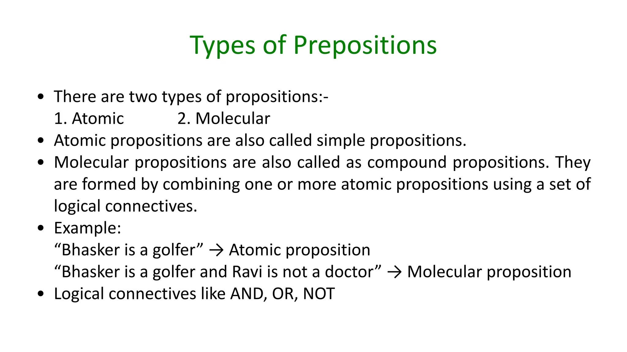 Types of Prepositions
• There are two types of propositions:-
1. Atomic 2. Molecular
• Atomic propositions are also called simple propositions.
• Molecular propositions are also called as compound propositions. They
are formed by combining one or more atomic propositions using a set of
logical connectives.
• Example:
“Bhasker is a golfer” → Atomic proposition
“Bhasker is a golfer and Ravi is not a doctor” → Molecular proposition
• Logical connectives like AND, OR, NOT
 