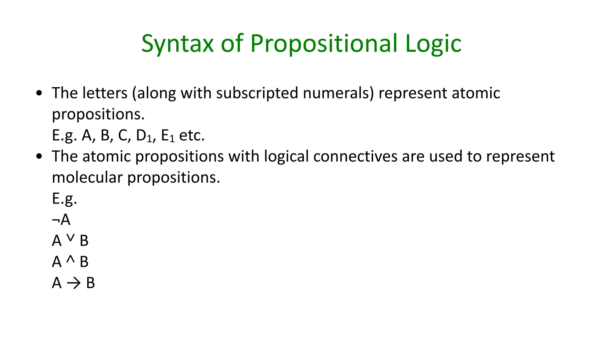 Syntax of Propositional Logic
• The letters (along with subscripted numerals) represent atomic
propositions.
E.g. A, B, C, D1, E1 etc.
• The atomic propositions with logical connectives are used to represent
molecular propositions.
E.g.
¬A
A ˅ B
A ˄ B
A → B
 