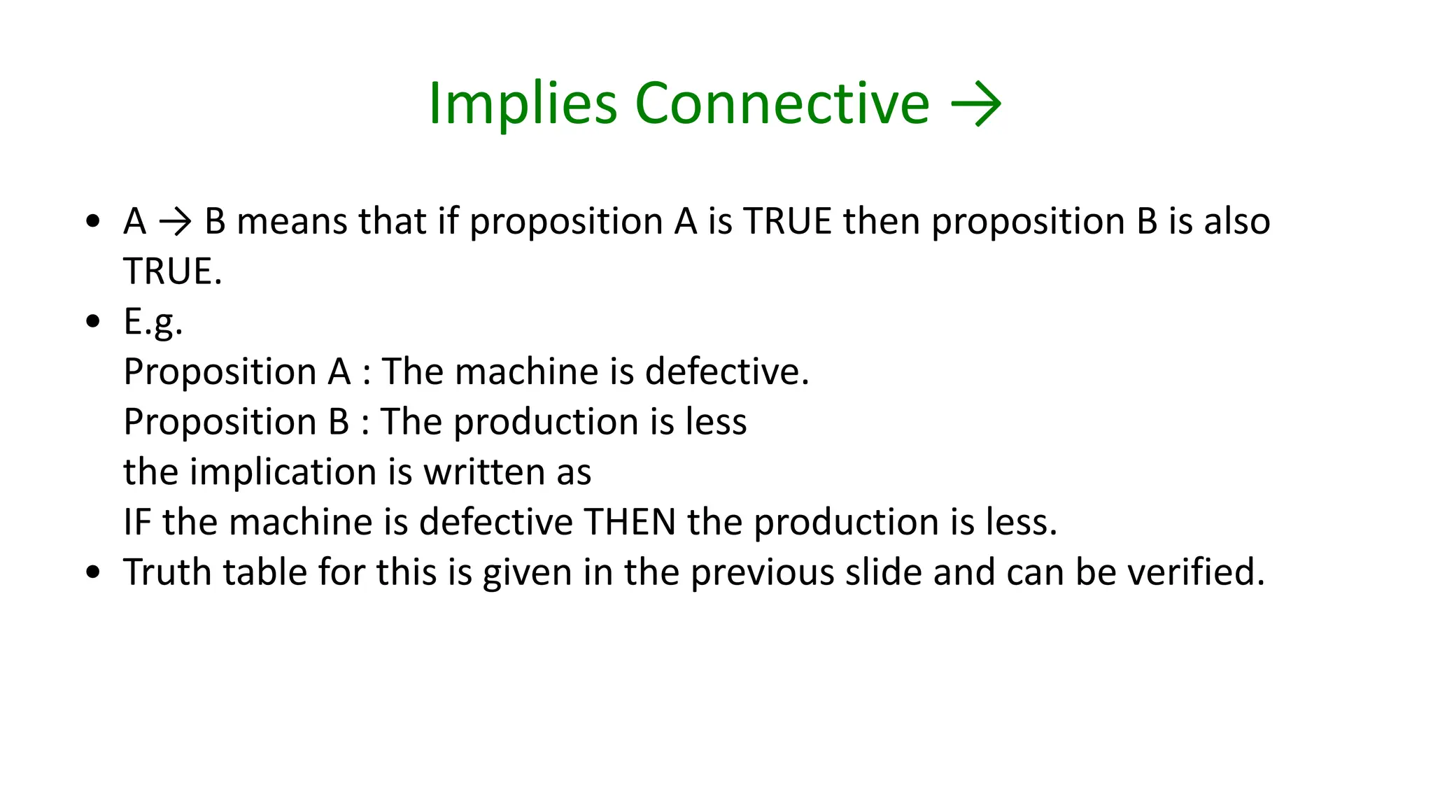 Implies Connective →
• A → B means that if proposition A is TRUE then proposition B is also
TRUE.
• E.g.
Proposition A : The machine is defective.
Proposition B : The production is less
the implication is written as
IF the machine is defective THEN the production is less.
• Truth table for this is given in the previous slide and can be verified.
 