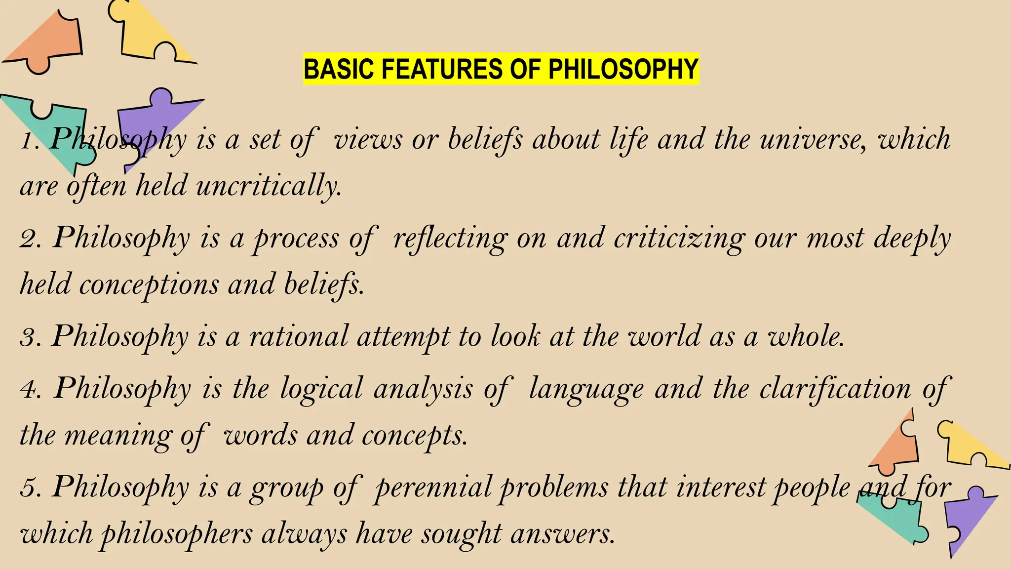 BASIC FEATURES OF PHILOSOPHY
1. Philosophy is a set of views or beliefs about life and the universe, which
are often held uncritically.
2. Philosophy is a process of reflecting on and criticizing our most deeply
held conceptions and beliefs.
3. Philosophy is a rational attempt to look at the world as a whole.
4. Philosophy is the logical analysis of language and the clarification of
the meaning of words and concepts.
5. Philosophy is a group of perennial problems that interest people and for
which philosophers always have sought answers.
 