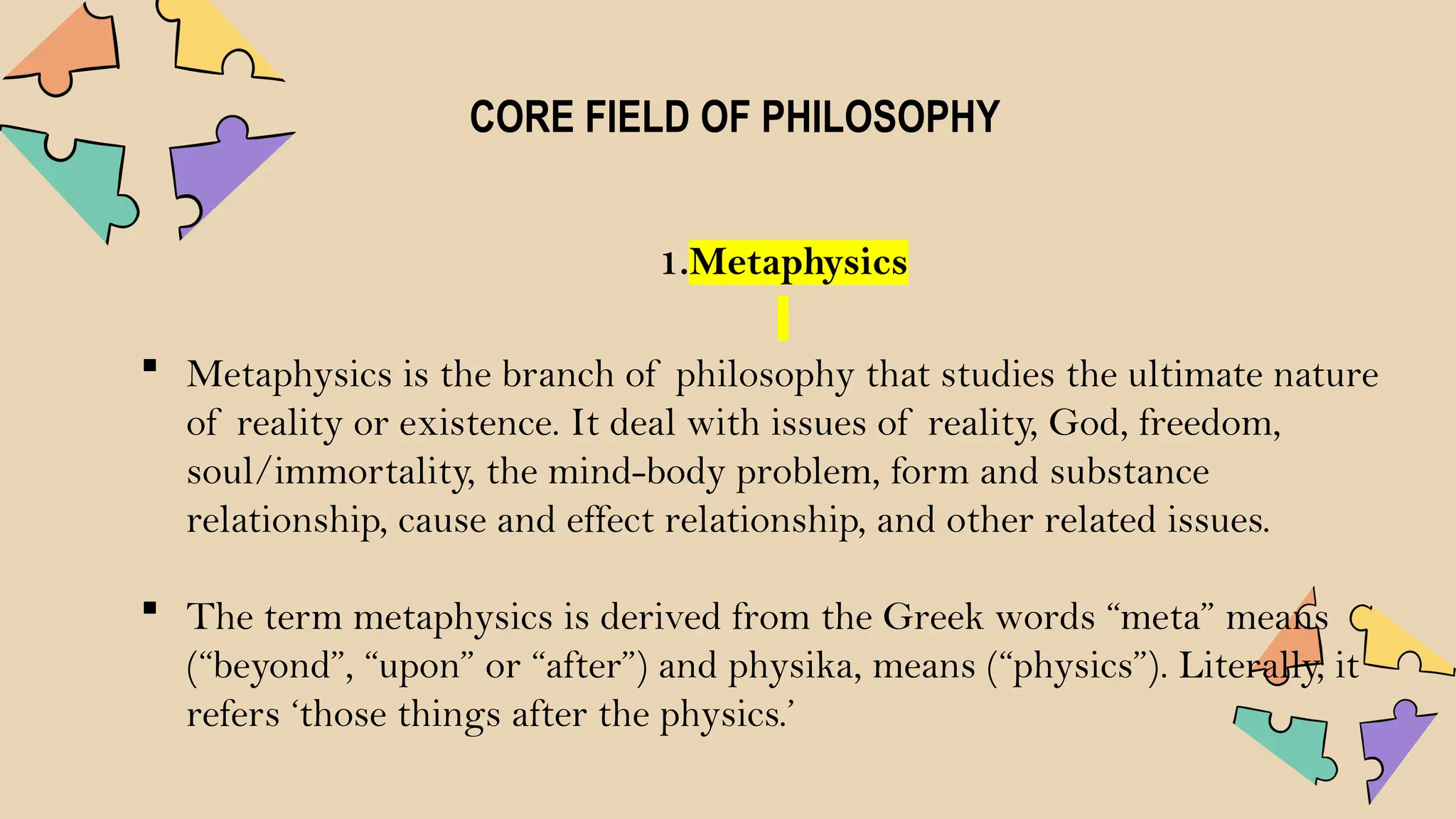 CORE FIELD OF PHILOSOPHY
1.Metaphysics
 Metaphysics is the branch of philosophy that studies the ultimate nature
of reality or existence. It deal with issues of reality, God, freedom,
soul/immortality, the mind-body problem, form and substance
relationship, cause and effect relationship, and other related issues.
 The term metaphysics is derived from the Greek words “meta” means
(“beyond”, “upon” or “after”) and physika, means (“physics”). Literally, it
refers ‘those things after the physics.’
 