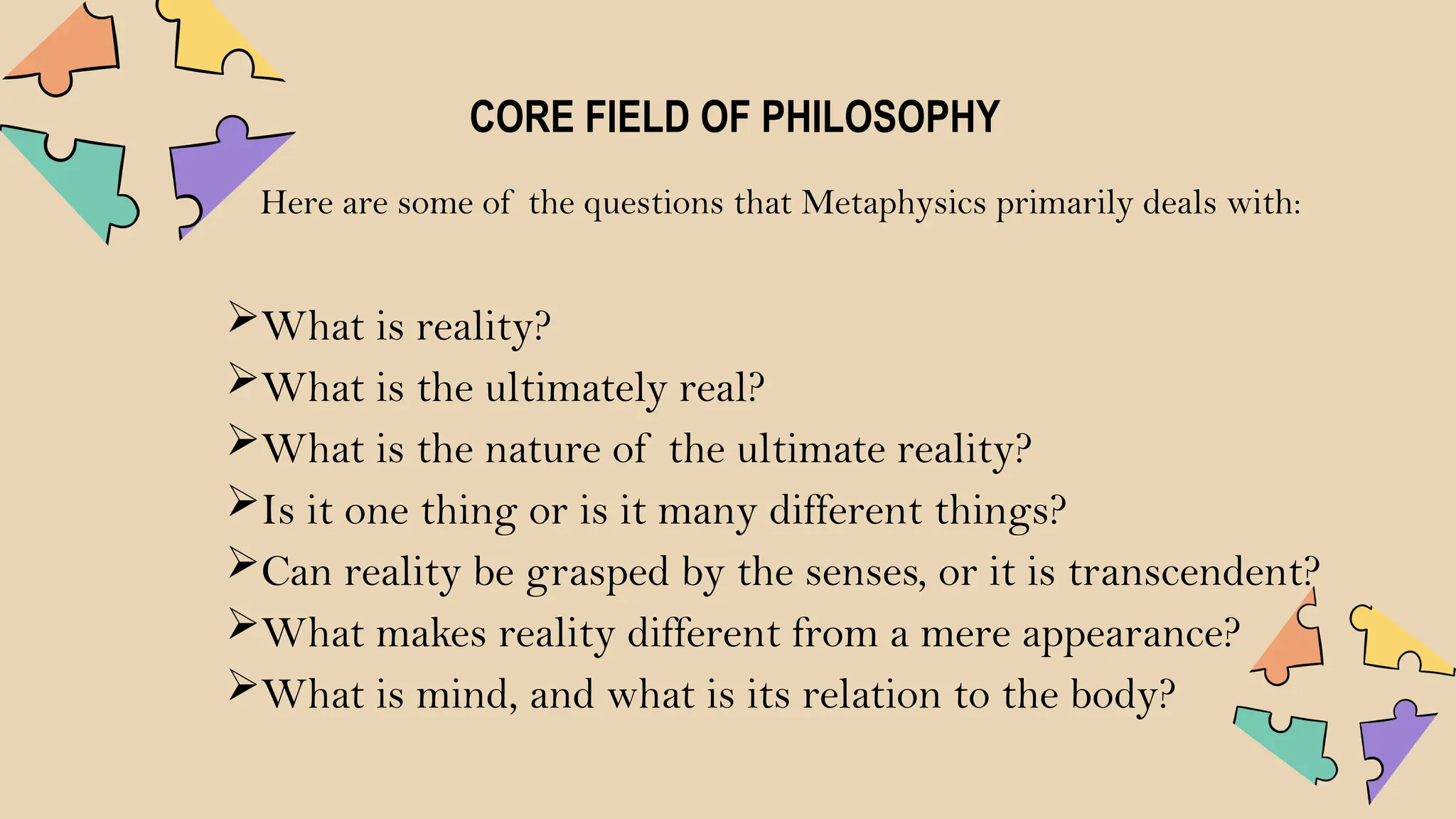 CORE FIELD OF PHILOSOPHY
Here are some of the questions that Metaphysics primarily deals with:
What is reality?
What is the ultimately real?
What is the nature of the ultimate reality?
Is it one thing or is it many different things?
Can reality be grasped by the senses, or it is transcendent?
What makes reality different from a mere appearance?
What is mind, and what is its relation to the body?
 
