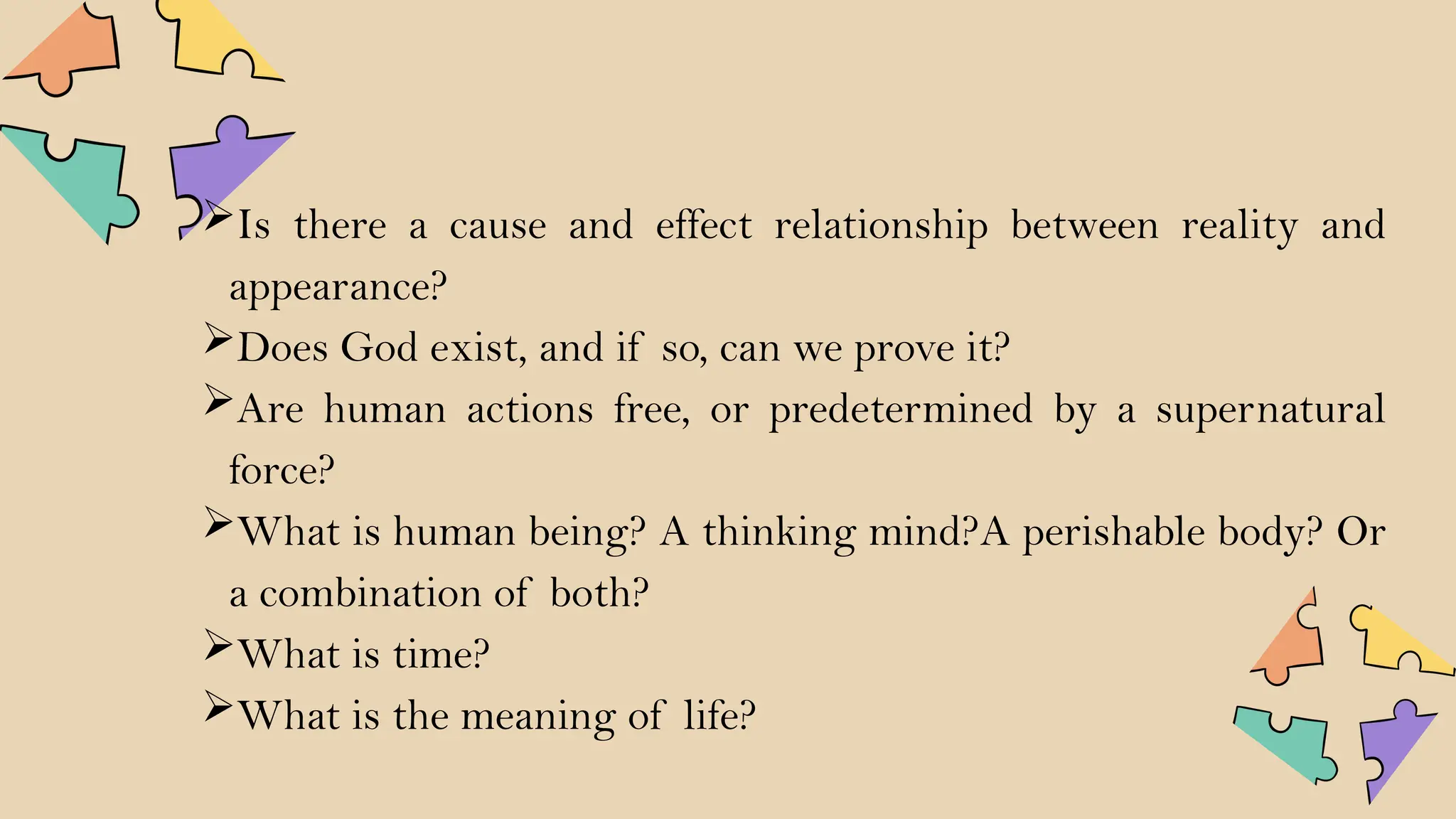 Is there a cause and effect relationship between reality and
appearance?
Does God exist, and if so, can we prove it?
Are human actions free, or predetermined by a supernatural
force?
What is human being? A thinking mind?A perishable body? Or
a combination of both?
What is time?
What is the meaning of life?
 