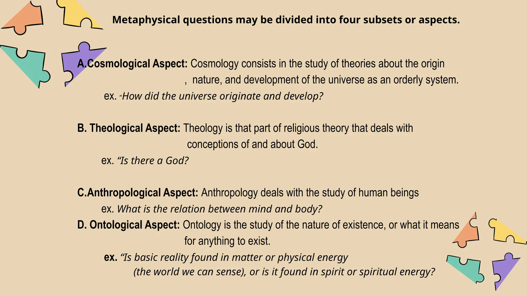 Metaphysical questions may be divided into four subsets or aspects.
A.Cosmological Aspect: Cosmology consists in the study of theories about the origin
, nature, and development of the universe as an orderly system.
ex. “How did the universe originate and develop?
B. Theological Aspect: Theology is that part of religious theory that deals with
conceptions of and about God.
ex. “Is there a God?
C.Anthropological Aspect: Anthropology deals with the study of human beings
ex. What is the relation between mind and body?
D. Ontological Aspect: Ontology is the study of the nature of existence, or what it means
for anything to exist.
ex. “Is basic reality found in matter or physical energy
(the world we can sense), or is it found in spirit or spiritual energy?
 