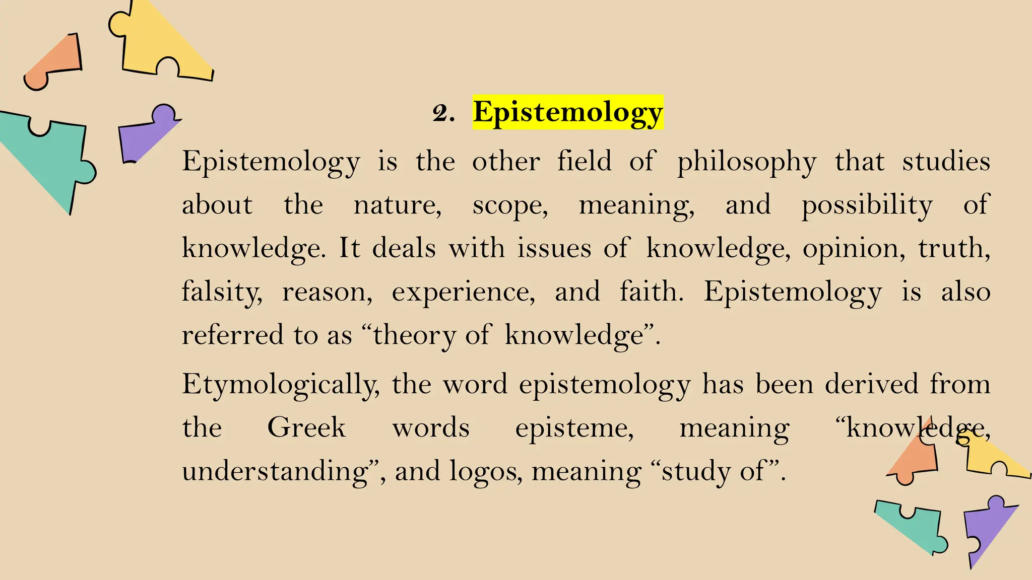 2. Epistemology
Epistemology is the other field of philosophy that studies
about the nature, scope, meaning, and possibility of
knowledge. It deals with issues of knowledge, opinion, truth,
falsity, reason, experience, and faith. Epistemology is also
referred to as “theory of knowledge”.
Etymologically, the word epistemology has been derived from
the Greek words episteme, meaning “knowledge,
understanding”, and logos, meaning “study of ”.
 