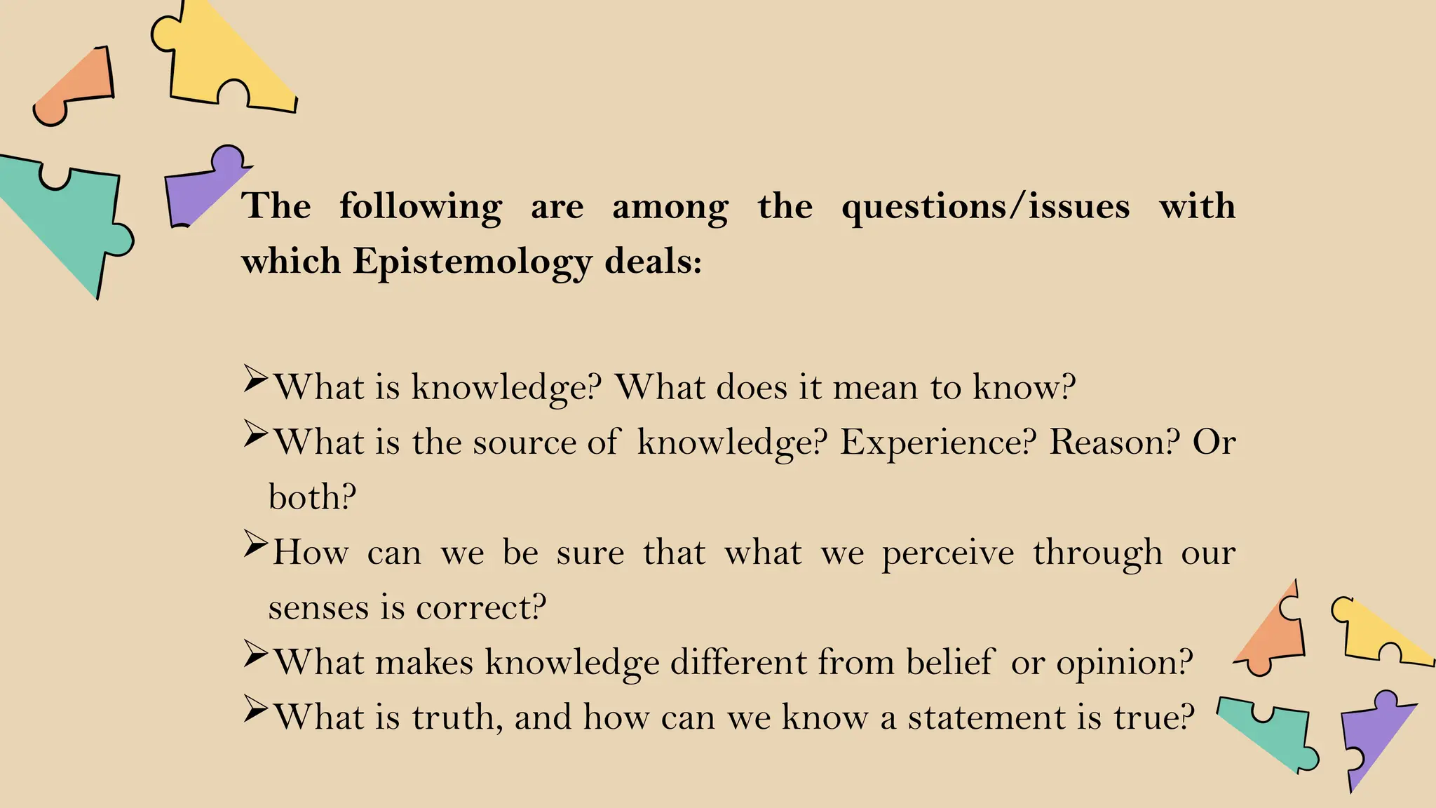 The following are among the questions/issues with
which Epistemology deals:
What is knowledge? What does it mean to know?
What is the source of knowledge? Experience? Reason? Or
both?
How can we be sure that what we perceive through our
senses is correct?
What makes knowledge different from belief or opinion?
What is truth, and how can we know a statement is true?
 