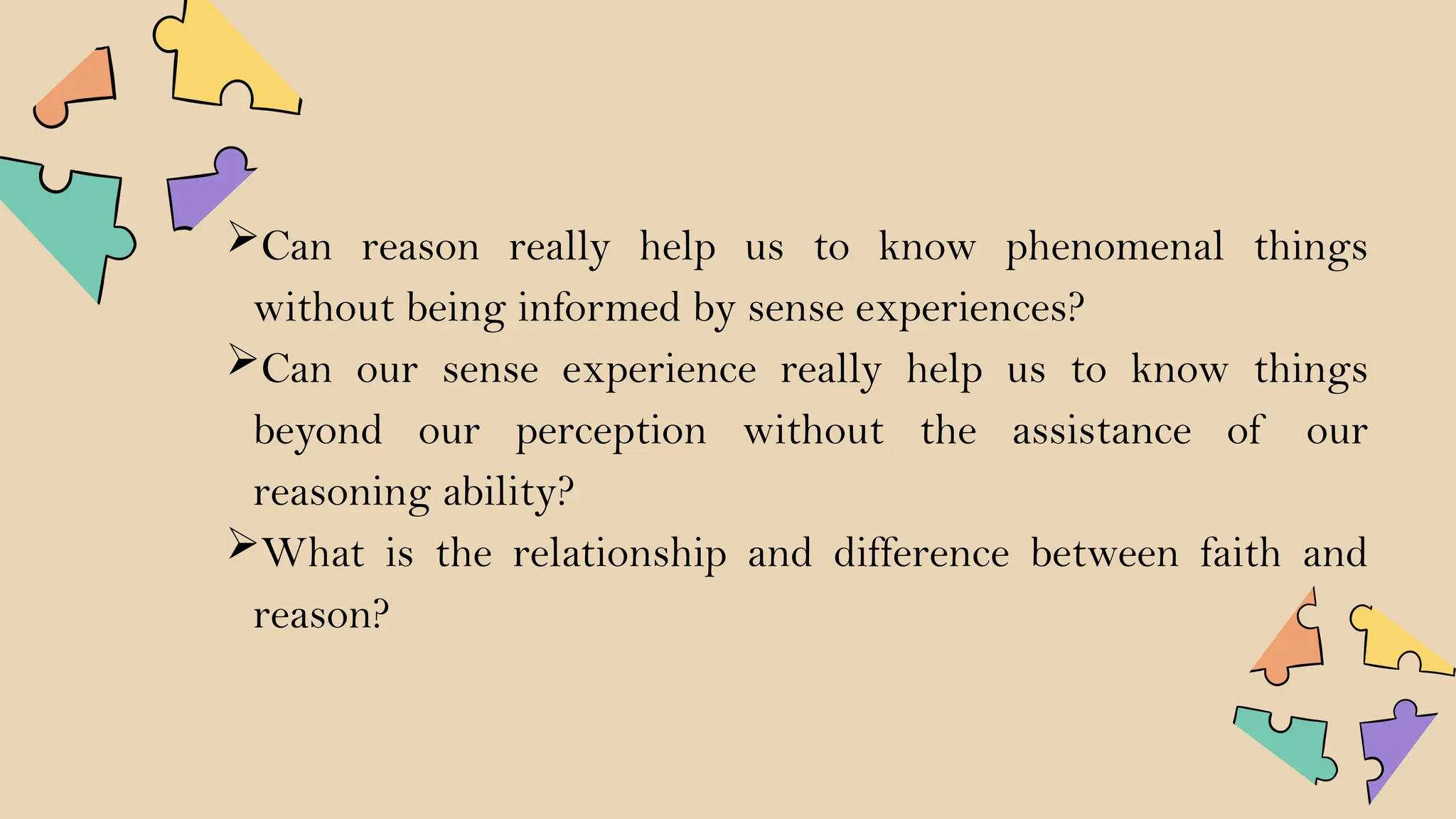 Can reason really help us to know phenomenal things
without being informed by sense experiences?
Can our sense experience really help us to know things
beyond our perception without the assistance of our
reasoning ability?
What is the relationship and difference between faith and
reason?
 