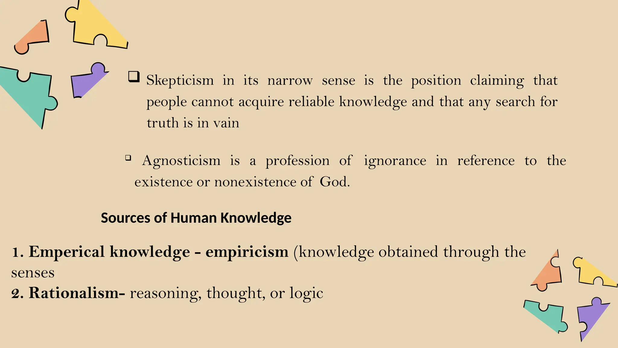  Skepticism in its narrow sense is the position claiming that
people cannot acquire reliable knowledge and that any search for
truth is in vain

Agnosticism is a profession of ignorance in reference to the
existence or nonexistence of God.
1. Emperical knowledge - empiricism (knowledge obtained through the
senses
2. Rationalism- reasoning, thought, or logic
Sources of Human Knowledge
 
