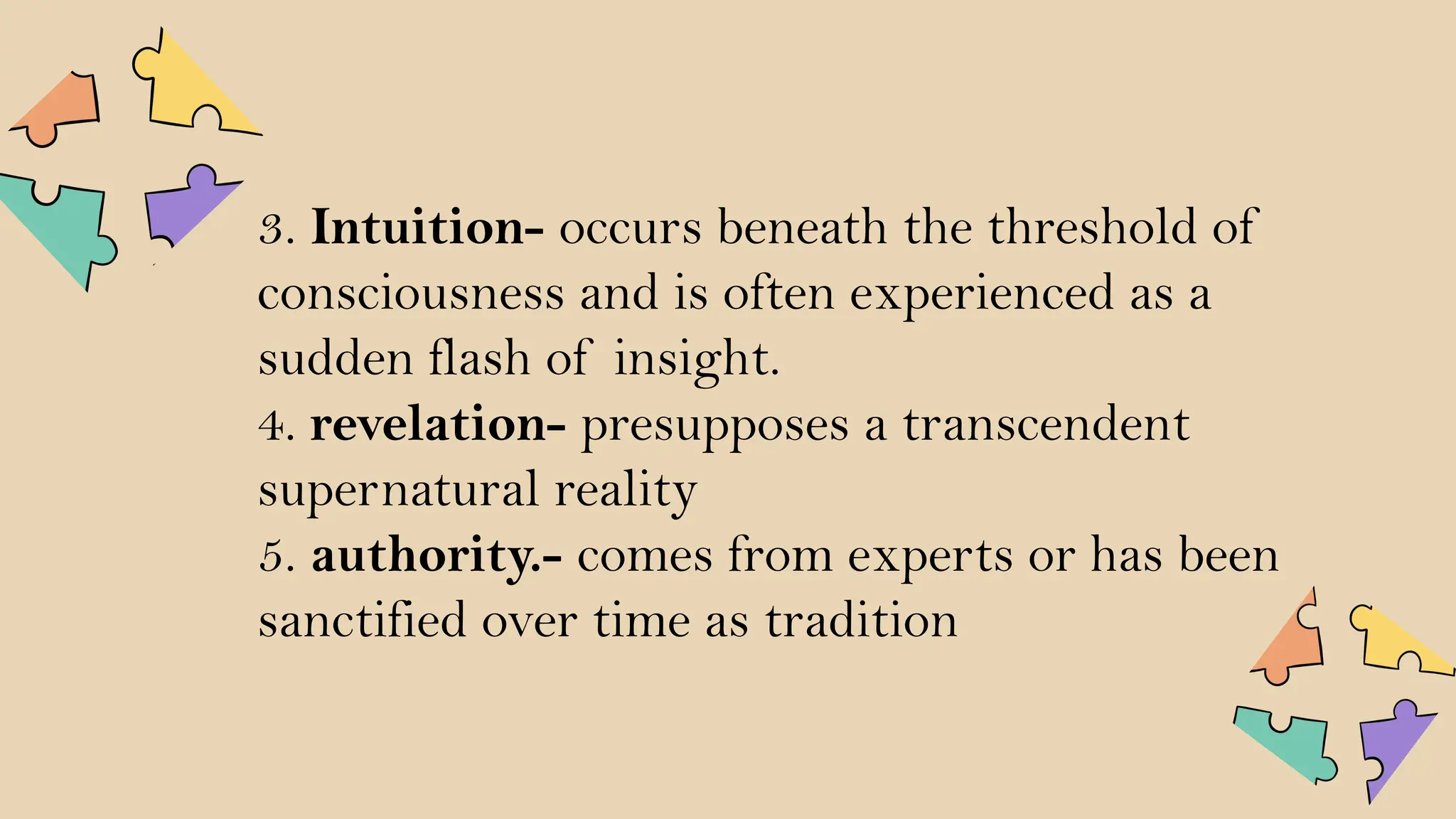 3. Intuition- occurs beneath the threshold of
consciousness and is often experienced as a
sudden flash of insight.
4. revelation- presupposes a transcendent
supernatural reality
5. authority.- comes from experts or has been
sanctified over time as tradition
 