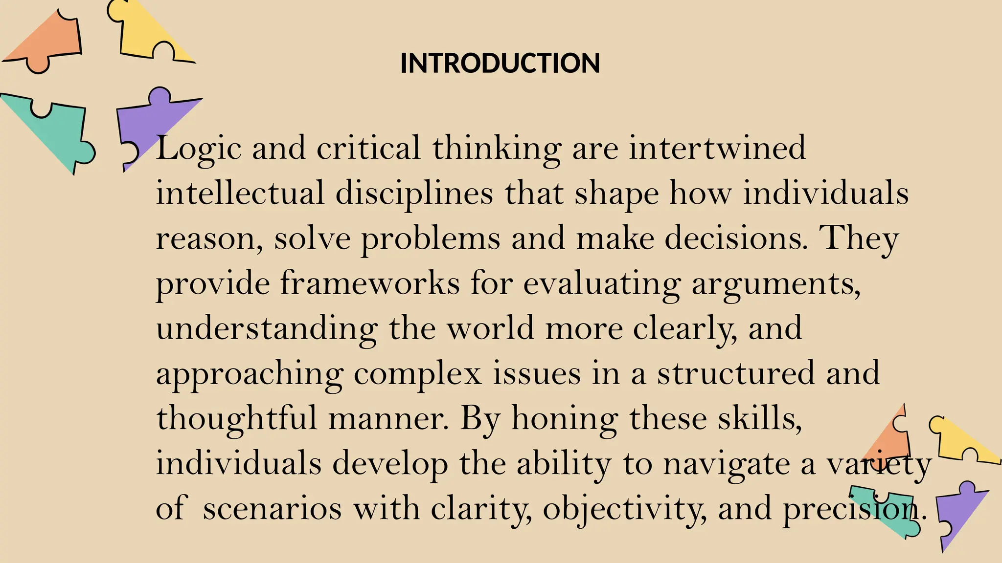 Logic and critical thinking are intertwined
intellectual disciplines that shape how individuals
reason, solve problems and make decisions. They
provide frameworks for evaluating arguments,
understanding the world more clearly, and
approaching complex issues in a structured and
thoughtful manner. By honing these skills,
individuals develop the ability to navigate a variety
of scenarios with clarity, objectivity, and precision.
INTRODUCTION
 