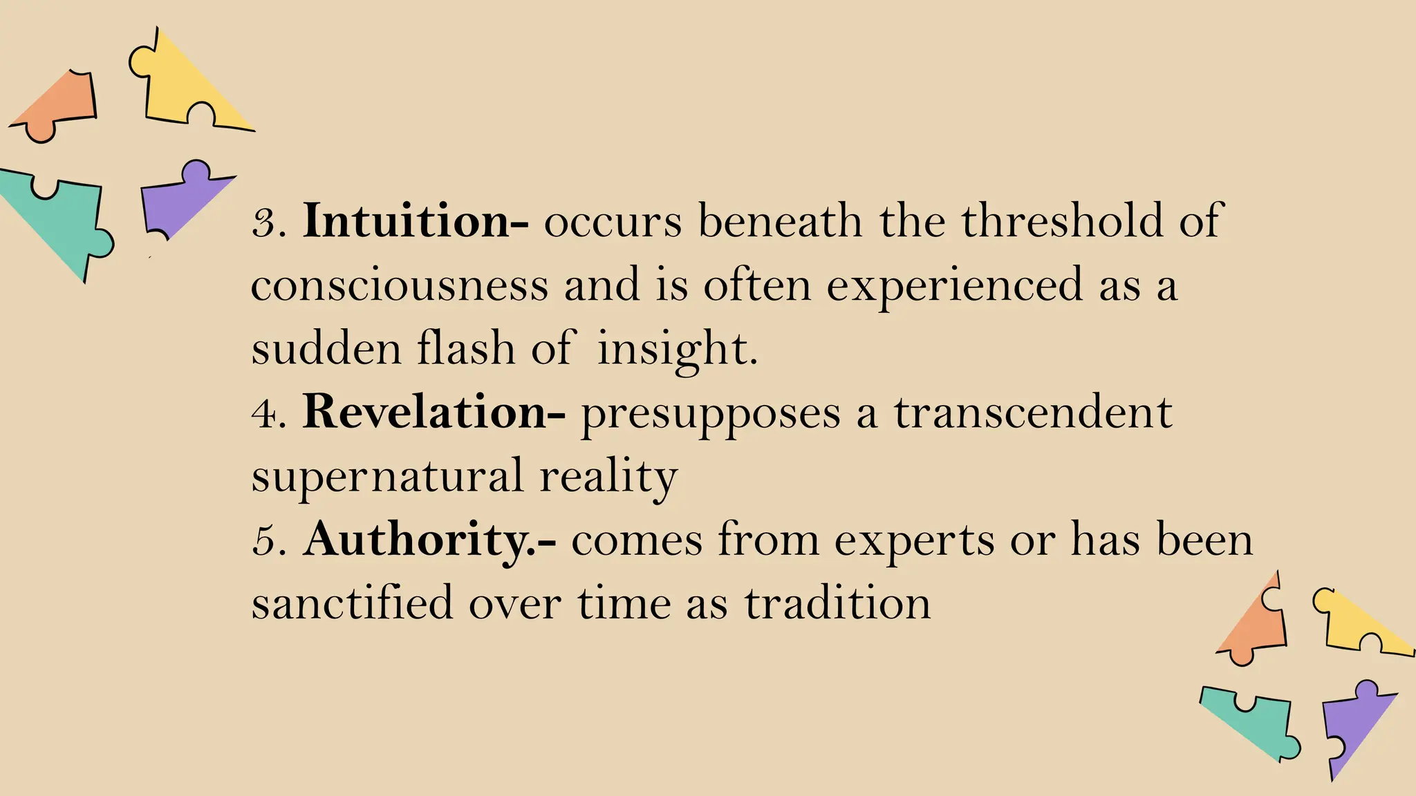 3. Intuition- occurs beneath the threshold of
consciousness and is often experienced as a
sudden flash of insight.
4. Revelation- presupposes a transcendent
supernatural reality
5. Authority.- comes from experts or has been
sanctified over time as tradition
 