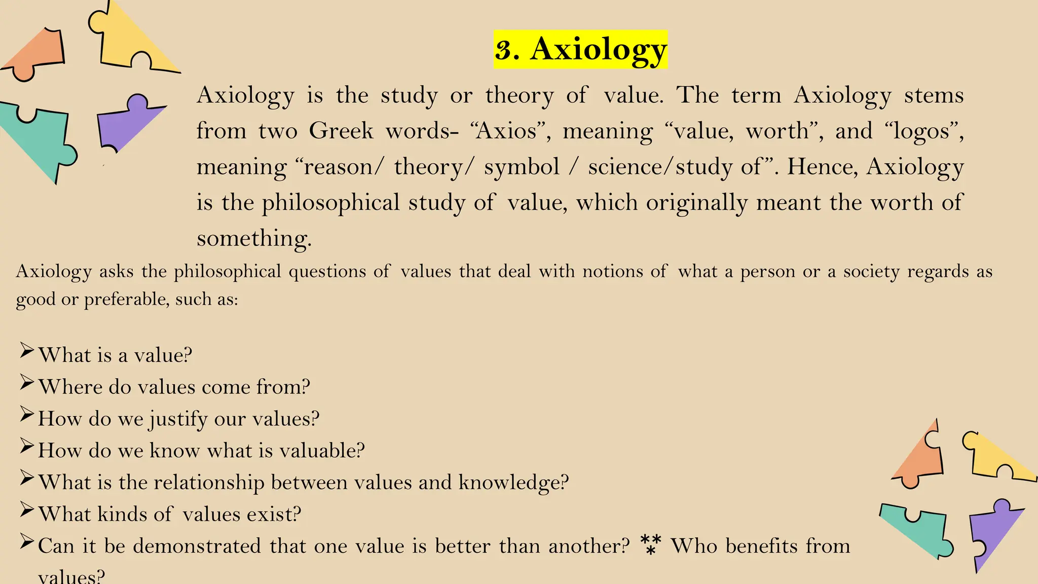 3. Axiology
Axiology is the study or theory of value. The term Axiology stems
from two Greek words- “Axios”, meaning “value, worth”, and “logos”,
meaning “reason/ theory/ symbol / science/study of ”. Hence, Axiology
is the philosophical study of value, which originally meant the worth of
something.
Axiology asks the philosophical questions of values that deal with notions of what a person or a society regards as
good or preferable, such as:
What is a value?
Where do values come from?
How do we justify our values?
How do we know what is valuable?
What is the relationship between values and knowledge?
What kinds of values exist?
Can it be demonstrated that one value is better than another?  Who benefits from
 