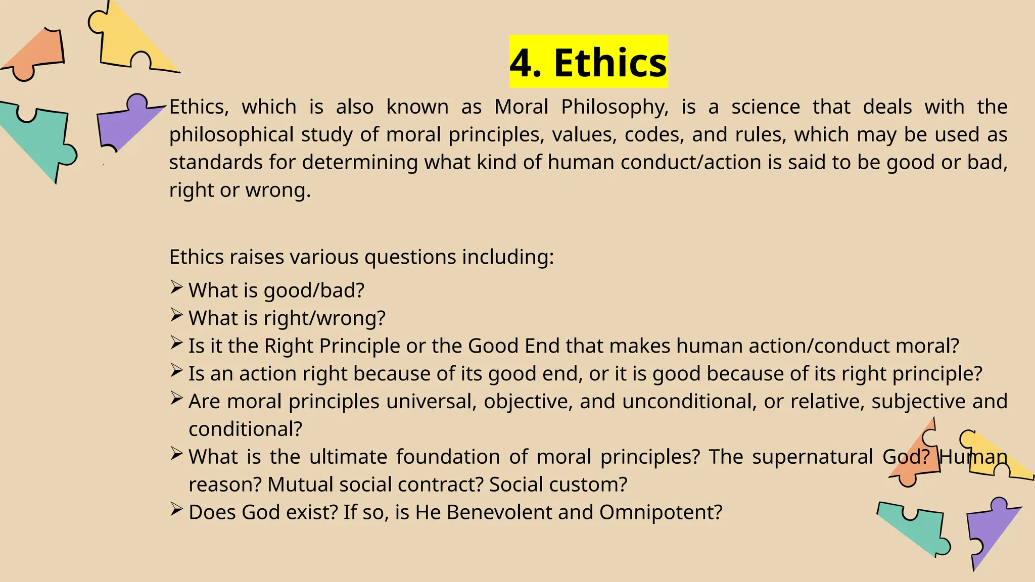 4. Ethics
Ethics, which is also known as Moral Philosophy, is a science that deals with the
philosophical study of moral principles, values, codes, and rules, which may be used as
standards for determining what kind of human conduct/action is said to be good or bad,
right or wrong.
Ethics raises various questions including:
 What is good/bad?
 What is right/wrong?
 Is it the Right Principle or the Good End that makes human action/conduct moral?
 Is an action right because of its good end, or it is good because of its right principle?
 Are moral principles universal, objective, and unconditional, or relative, subjective and
conditional?
 What is the ultimate foundation of moral principles? The supernatural God? Human
reason? Mutual social contract? Social custom?
 Does God exist? If so, is He Benevolent and Omnipotent?
 