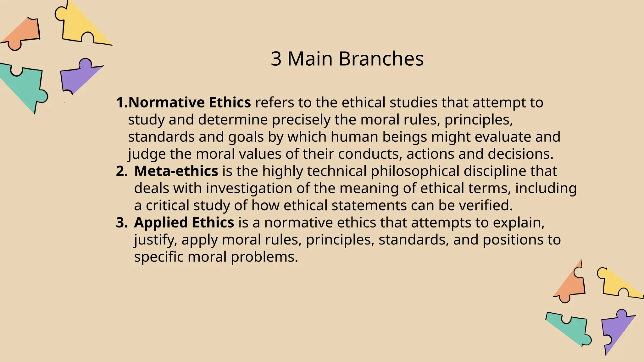 3 Main Branches
1.Normative Ethics refers to the ethical studies that attempt to
study and determine precisely the moral rules, principles,
standards and goals by which human beings might evaluate and
judge the moral values of their conducts, actions and decisions.
2. Meta-ethics is the highly technical philosophical discipline that
deals with investigation of the meaning of ethical terms, including
a critical study of how ethical statements can be verified.
3. Applied Ethics is a normative ethics that attempts to explain,
justify, apply moral rules, principles, standards, and positions to
specific moral problems.
 