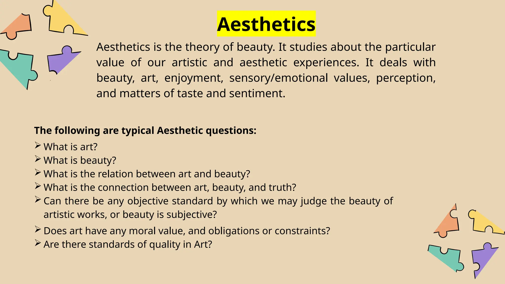 The following are typical Aesthetic questions:
 What is art?
 What is beauty?
 What is the relation between art and beauty?
 What is the connection between art, beauty, and truth?
 Can there be any objective standard by which we may judge the beauty of
artistic works, or beauty is subjective?
 Does art have any moral value, and obligations or constraints?
 Are there standards of quality in Art?
Aesthetics
Aesthetics is the theory of beauty. It studies about the particular
value of our artistic and aesthetic experiences. It deals with
beauty, art, enjoyment, sensory/emotional values, perception,
and matters of taste and sentiment.
 