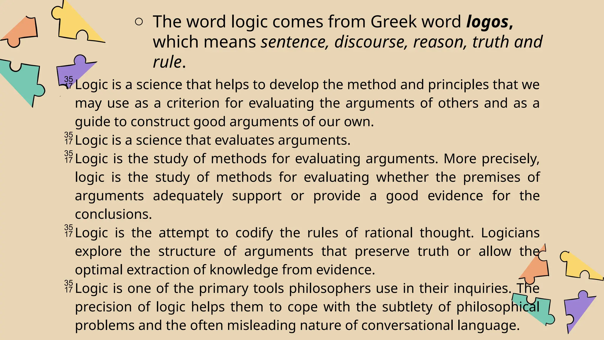 o The word logic comes from Greek word logos,
which means sentence, discourse, reason, truth and
rule.
Logic is a science that helps to develop the method and principles that we
may use as a criterion for evaluating the arguments of others and as a
guide to construct good arguments of our own.
Logic is a science that evaluates arguments.
Logic is the study of methods for evaluating arguments. More precisely,
logic is the study of methods for evaluating whether the premises of
arguments adequately support or provide a good evidence for the
conclusions.
Logic is the attempt to codify the rules of rational thought. Logicians
explore the structure of arguments that preserve truth or allow the
optimal extraction of knowledge from evidence.
Logic is one of the primary tools philosophers use in their inquiries. The
precision of logic helps them to cope with the subtlety of philosophical
problems and the often misleading nature of conversational language.
 