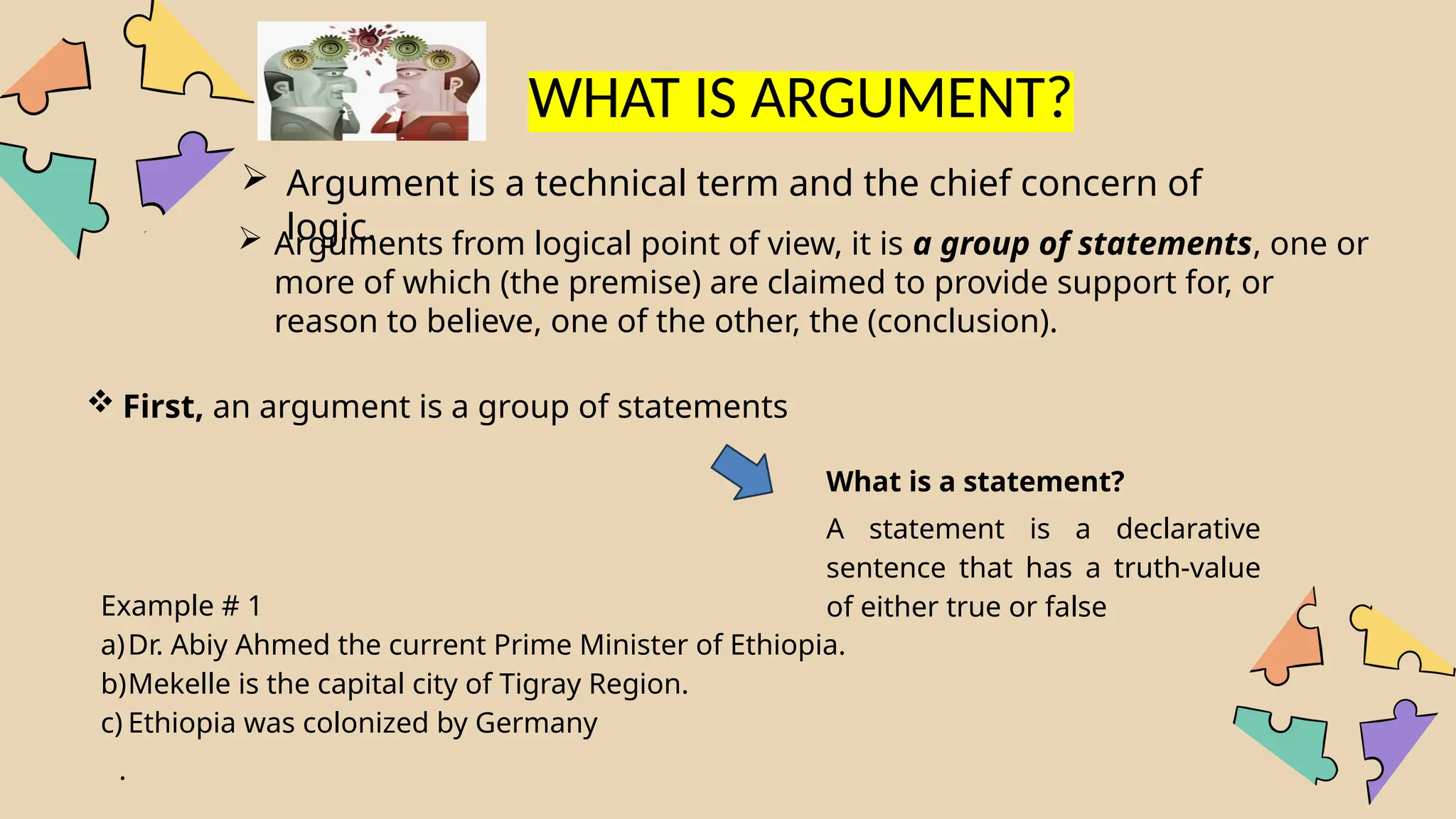  Argument is a technical term and the chief concern of
logic.
 Arguments from logical point of view, it is a group of statements, one or
more of which (the premise) are claimed to provide support for, or
reason to believe, one of the other, the (conclusion).
What is a statement?
A statement is a declarative
sentence that has a truth-value
of either true or false
Example # 1
a)Dr. Abiy Ahmed the current Prime Minister of Ethiopia.
b)Mekelle is the capital city of Tigray Region.
c) Ethiopia was colonized by Germany
.
WHAT IS ARGUMENT?
 First, an argument is a group of statements
 