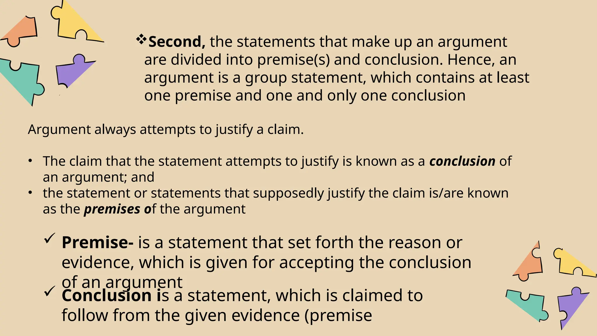 Second, the statements that make up an argument
are divided into premise(s) and conclusion. Hence, an
argument is a group statement, which contains at least
one premise and one and only one conclusion
Argument always attempts to justify a claim.
• The claim that the statement attempts to justify is known as a conclusion of
an argument; and
• the statement or statements that supposedly justify the claim is/are known
as the premises of the argument
 Premise- is a statement that set forth the reason or
evidence, which is given for accepting the conclusion
of an argument
 Conclusion is a statement, which is claimed to
follow from the given evidence (premise
 