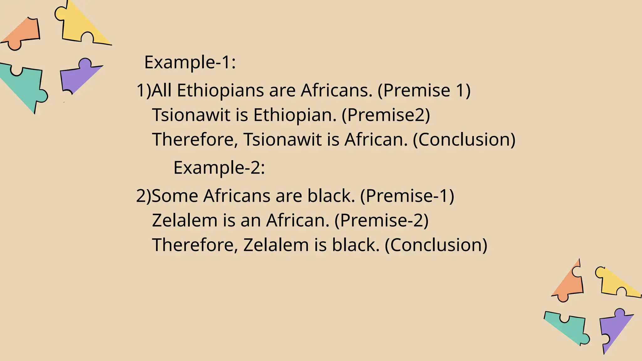 Example-1:
1)All Ethiopians are Africans. (Premise 1)
Tsionawit is Ethiopian. (Premise2)
Therefore, Tsionawit is African. (Conclusion)
Example-2:
2)Some Africans are black. (Premise-1)
Zelalem is an African. (Premise-2)
Therefore, Zelalem is black. (Conclusion)
 