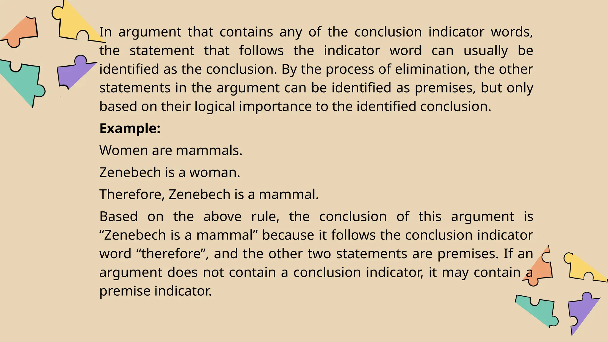 In argument that contains any of the conclusion indicator words,
the statement that follows the indicator word can usually be
identified as the conclusion. By the process of elimination, the other
statements in the argument can be identified as premises, but only
based on their logical importance to the identified conclusion.
Example:
Women are mammals.
Zenebech is a woman.
Therefore, Zenebech is a mammal.
Based on the above rule, the conclusion of this argument is
“Zenebech is a mammal” because it follows the conclusion indicator
word “therefore”, and the other two statements are premises. If an
argument does not contain a conclusion indicator, it may contain a
premise indicator.
 